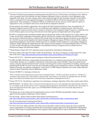 DivTel Business Model and Value 2.0 

62
     The State of Florida must be prepared to respond quickly and effectively on a 24-hour basis to developing events. When an
     event or potential event if first detected, the state Emergency Operations Center is activated to a level appropriate to the
     magnitude of the threat. The state's response effort is then initiated through the State Emergency Response Team (SERT),
     which is comprised of Governor-appointed Emergency Coordination Officers (ECO) from state agencies and volunteer
     organizations. These Emergency Coordination Officers are authorized to use the resources of their respective agency or
     organization to carry out response and recovery missions that are assigned by functions.
 All state agencies and volunteer organizations, that comprise the State Emergency Response Team, are grouped into 18
 Emergency Support Functions (ESF) to carry out coordination and completion of assigned missions. These functions
 represent specific response activities that are common to all disasters. Each Emergency Support Function is comprised of one
 or more Primary agency (ies) serving as the lead and several other agencies and organizations providing support.
 The ESF is a mechanism that consolidates multiple agencies that perform similar or like functions into a single, cohesive unit
 to allow for the better management of emergency response functions (for example, many different state and local agencies
 have sworn law enforcement officers. Under the ESF concept, these law enforcement agencies all function as one under ESF
 16). The ESF concept was developed by the Federal Emergency Management Agency (FEMA) in the late 1980s to address
 the potential management concerns that would be necessary to coordinate a federal response to a catastrophic earthquake in
 California. FEMA subsequently implemented the ESF concept in the development of its Federal Response Plan. In Florida,
 15 of the 18 ESFs fall under one of four branches in the Operations Section: Emergency Services, Human Services,
 Infrastructure Support and Operations Support.
63
     Florida Statutes, Chapter 282.7101, Statewide system of regional law enforcement communications.
64
     The latest edition of the State E911 Plan is under rule development. See the new Emergency Communication E911 State
     Plan on the web at: http://dms.myflorida.com/suncom/public_safety_bureau/florida_e911/florida_e911_plan
65
     Section 401.013 F.S., - Statewide regional emergency medical telecommunication system
66
      In 2000, the DMS entered into a unique public-private partnership (via a competitive procurement) with Com-Net Ericsson
     Critical Radio Systems, Inc. to establish a statewide law enforcement radio system (SLERS). Under the resulting 20-year
     contract, using the “shared risk/shared reward” concept, Com-Net agreed to assume responsibility for building, operating and
     maintaining the SLERS. The state in turn provides sustainable funding, project management, contract oversight, engineering,
     frequency licensing, and regulatory management. As the result of a 2009 corporate acquisition, the current vendor under the
     contract is Harris Corporation, based in Melbourne, Florida.
67
     Section 320.0802 F.S., Surcharge on license tax
 “There is hereby levied and imposed on each license tax imposed under s. 320.08, except those set forth in s. 320.08(11), a
 surcharge in the amount of $1, which shall be collected in the same manner as the license tax and deposited into the State
 Agency Law Enforcement Radio System Trust Fund of the Department of Management Services.”
68
     Section 328.72 F.S., Classification; registration; fees and charges; surcharge; disposition of fees; fines; marine turtle stickers
 (9)SURCHARGE.—In addition, there is hereby levied and imposed on each vessel registration fee imposed under subsection
  (1) a surcharge in the amount of $1 for each 12-month period of registration, which shall be collected in the same manner as
  the fee and deposited into the State Agency Law ENFORCEMENT RADIO System Trust Fund of the Department of
  Management Services.
69
     The Bureau lays out the strategy for the implementation and use of each 700 MHz interoperability channel, and grants
     approval for those agencies requesting to license channels.
70
     See the Florida – Region 9 Plan for Public Safety Radio Communications at:
     http://dms.myflorida.com/suncom/public_safety_bureau/radio_communications/radio_communication_plans
71
     See the Law Enforcement Communications Plan at:
     http://dms.myflorida.com/suncom/public_safety_bureau/radio_communications/radio_communication_plans
72
     FS 318.21 (9) Twelve dollars and fifty cents from each moving traffic violation must be used by the county to fund that
     county’s participation in an intergovernmental radio communication program approved by the Department of Management
     Services. If the county is not participating in such a program, funds collected must be used to fund local law enforcement



Printed 2/4/2011 9:39 AM                                                                                                    Page 102 
 