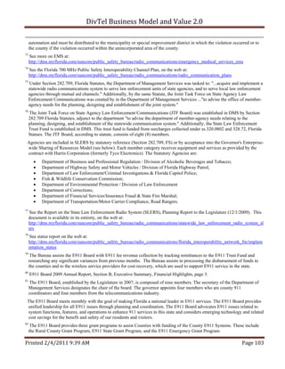 DivTel Business Model and Value 2.0 

     automation and must be distributed to the municipality or special improvement district in which the violation occurred or to
     the county if the violation occurred within the unincorporated area of the county.
73
     See more on EMS at:
     http://dms.myflorida.com/suncom/public_safety_bureau/radio_communications/emergency_medical_services_ems
74
     See the Florida 700 MHz Public Safety Interoperability Channel Plan, on the web at:
     http://dms.myflorida.com/suncom/public_safety_bureau/radio_communications/radio_communication_plans
75
     Under Section 282.709, Florida Statutes, the Department of Management Services was tasked to: "...acquire and implement a
     statewide radio communications system to serve law enforcement units of state agencies, and to serve local law enforcement
     agencies through mutual aid channels." Additionally, by the same Statute, the Joint Task Force on State Agency Law
     Enforcement Communications was created by in the Department of Management Services ..."to advise the office of member-
     agency needs for the planning, designing and establishment of the joint system."
76
     The Joint Task Force on State Agency Law Enforcement Communications (JTF Board) was established in DMS by Section
     282.709 Florida Statutes, adjunct to the department "to advise the department of member-agency needs relating to the
     planning, designing, and establishment of the statewide communication system." Additionally, the State Law Enforcement
     Trust Fund is established in DMS. This trust fund is funded from surcharges collected under ss.320.0802 and 328.72, Florida
     Statues. The JTF Board, according to statute, consists of eight (8) members.
 Agencies are included in SLERS by statutory reference (Section 282.709, FS) or by acceptance into the Governor's Enterprise-
 wide Sharing of Resources Model (see below). Each member category receives equipment and services as provided by the
 contract with Harris Corporation (formerly Tyco Electronics). The Statutory Agencies are:
           Department of Business and Professional Regulation / Division of Alcoholic Beverages and Tobacco;
           Department of Highway Safety and Motor Vehicles / Division of Florida Highway Patrol;
           Department of Law Enforcement/Criminal Investigations & Florida Capitol Police;
           Fish & Wildlife Conservation Commission;
           Department of Environmental Protection / Division of Law Enforcement
           Department of Corrections;
           Department of Financial Services/Insurance Fraud & State Fire Marshal;
           Department of Transportation/Motor Carrier Compliance, Road Rangers.
77
     See the Report on the State Law Enforcement Radio System (SLERS), Planning Report to the Legislature (12/1/2009). This
     document is available in its entirety, on the web at:
     http://dms.myflorida.com/suncom/public_safety_bureau/radio_communications/statewide_law_enforcement_radio_system_sl
     ers
78
     See status report on the web at:
     http://dms.myflorida.com/suncom/public_safety_bureau/radio_communications/florida_interoperability_network_fin/implem
     entation_status
79
      The Bureau assists the E911 Board with E911 fee revenue collection by tracking remittances to the E911 Trust Fund and
     researching any significant variances from previous months. The Bureau assists in processing the disbursement of funds to
     the counties and to the wireless service providers for cost recovery, which are used to support E911 service in the state.
80
     E911 Board 2009 Annual Report, Section B, Executive Summary, Financial Highlights, page 3.
81
     The E911 Board, established by the Legislature in 2007, is composed of nine members. The secretary of the Department of
     Management Services designates the chair of the board. The governor appoints four members who are county 911
     coordinators and four members from the telecommunications industry.
 The E911 Board meets monthly with the goal of making Florida a national leader in E911 services. The E911 Board provides
 unified leadership for all E911 issues through planning and coordination. The E911 Board advocates E911 issues related to
 system functions, features, and operations to enhance 911 services in this state and considers emerging technology and related
 cost savings for the benefit and safety of our residents and visitors.
82
      The E911 Board provides three grant programs to assist Counties with funding of the County E911 Systems. These include
     the Rural County Grant Program, E911 State Grant Program, and the E911 Emergency Grant Program.

Printed 2/4/2011 9:39 AM                                                                                               Page 103 
 