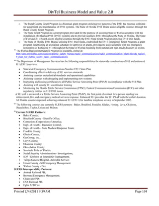 DivTel Business Model and Value 2.0 

       o   The Rural County Grant Program is a biannual grant program utilizing two percent of the E911 fee revenue collected
           for equipment and maintenance of E911 systems. The State of Florida E911 Board assists eligible counties through the
           Rural County Grant Program.
      o The State Grant Program is a grant program provided for the purpose of assisting State of Florida counties with the
           installation of Enhanced 911 (E911) systems and to provide seamless E911 throughout the State of Florida. The State
           of Florida E911 Board assists eligible counties through the E911 State Grant Program utilizing E911 trust funds.
      o The State of Florida E911 Board, utilizing E911 trust funds, established the E911 Emergency Grant Program, a grant
           program establishing an expedited schedule for approval of grants, provided to assist counties with the emergency
           restoration of Enhanced 911 throughout the State of Florida resulting from natural and man-made disasters or events.
83
   The Florida Region Interference Program is available, online at:
   http://dms.myflorida.com/suncom/public_safety_bureau/radio_communications/radio_communication_plans/florida_region_
   9_plan_for_public_safety_radio_communications
84
     The Department of Management Services has the following responsibilities for statewide coordination of 911 and enhanced
     911 (E911) services:
       Statewide Emergency Communications Number E911 State Plan
       Coordinating effective delivery of 911 services statewide
       Assisting counties on technical standards and operational capabilities
       Assisting counties with designing and implementing new systems
       Inspecting and issuing certificates to all Public Service Answering Point (PSAP) in compliance with the 911 Plan
       Assisting with county 911 coordinator training
       Monitoring the Florida Public Service Commission (FPSC); Federal Communications Commission (FCC) and other
        regulatory entities on 911/E911 issues.
 A 911 call is answered at a Public Service Answering Point (PSAP), the first point of contact for a person needing law
 enforcement, fire, and emergency medical services response. Enhanced 911 provides the 911 PSAP with the caller's location.
 All Florida counties reported achieving enhanced 911 (E911) for landline telephone service in September 2005.
85
     The following counties are currently SLERS partners: Baker, Bradford, Franklin, Glades, Hendry, Levy, Okaloosa,
     Okeechobee, Taylor, Union and Walton.
86
  Current SLERS Partners:
    Baker County;
    Bradford County - Sheriff's Office;
    Corrections Corporation of America;
    Dept. of Health – Radiation Control;
    Dept. of Health – State Medical Response Team;
    Franklin County;
    Glades County;
    GeoGroup, Inc.;
    Levy County;
    Okaloosa County;
    Okeechobee County;
    Seminole Tribe of Florida;
    Social Security Administration - Investigations;
    SOF - Division of Emergency Management;
    Tampa General Hospital, AeroMed Service;
    Union County - SO Emergency Management;
    Walton County - Fire.
SLERS Interoperability Partners:
    Amtrak Railroad PD;
    Broward Emergency Management;
    Clearwater PD;
    CSX Railroad PD;
    Eglin AFB Fire;

Printed 2/4/2011 9:39 AM                                                                                           Page 104 
 
