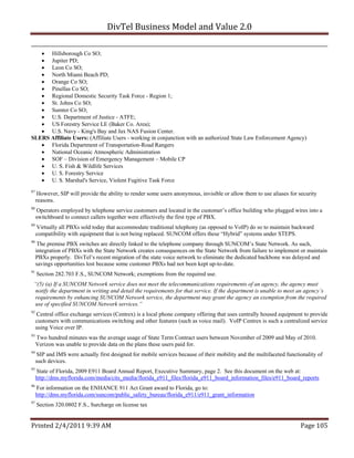 DivTel Business Model and Value 2.0 

    Hillsborough Co SO;
    Jupiter PD;
    Leon Co SO;
    North Miami Beach PD;
    Orange Co SO;
    Pinellas Co SO;
    Regional Domestic Security Task Force - Region 1;
    St. Johns Co SO;
    Sumter Co SO;
    U.S. Department of Justice - ATFE;
    US Forestry Service LE (Baker Co. Area);
    U.S. Navy - King's Bay and Jax NAS Fusion Center.
SLERS Affiliate Users: (Affiliate Users - working in conjunction with an authorized State Law Enforcement Agency)
    Florida Department of Transportation-Road Rangers
    National Oceanic Atmospheric Administration
    SOF – Division of Emergency Management – Mobile CP
    U. S. Fish & Wildlife Services
    U. S. Forestry Service
    U. S. Marshal's Service, Violent Fugitive Task Force
87
      However, SIP will provide the ability to render some users anonymous, invisible or allow them to use aliases for security
     reasons.
88
     Operators employed by telephone service customers and located in the customer’s office building who plugged wires into a
     switchboard to connect callers together were effectively the first type of PBX.
89
     Virtually all PBXs sold today that accommodate traditional telephony (as opposed to VoIP) do so to maintain backward
     compatibility with equipment that is not being replaced. SUNCOM offers these “Hybrid” systems under STEPS.
90
      The premise PBX switches are directly linked to the telephone company through SUNCOM’s State Network. As such,
     integration of PBXs with the State Network creates consequences on the State Network from failure to implement or maintain
     PBXs properly. DivTel’s recent migration of the state voice network to eliminate the dedicated backbone was delayed and
     savings opportunities lost because some customer PBXs had not been kept up-to-date.
91
     Section 282.703 F.S., SUNCOM Network; exemptions from the required use.
 “(5) (a) If a SUNCOM Network service does not meet the telecommunications requirements of an agency, the agency must
 notify the department in writing and detail the requirements for that service. If the department is unable to meet an agency’s
 requirements by enhancing SUNCOM Network service, the department may grant the agency an exemption from the required
 use of specified SUNCOM Network services.”
92
     Central office exchange services (Centrex) is a local phone company offering that uses centrally housed equipment to provide
     customers with communications switching and other features (such as voice mail). VoIP Centrex is such a centralized service
     using Voice over IP.
93
     Two hundred minutes was the average usage of State Term Contract users between November of 2009 and May of 2010.
     Verizon was unable to provide data on the plans these users paid for.
94
     SIP and IMS were actually first designed for mobile services because of their mobility and the multifaceted functionality of
     such devices.
95
     State of Florida, 2009 E911 Board Annual Report, Executive Summary, page 2. See this document on the web at:
     http://dms.myflorida.com/media/cits_media/florida_e911_files/florida_e911_board_information_files/e911_board_reports
96
     For information on the ENHANCE 911 Act Grant award to Florida, go to:
     http://dms.myflorida.com/suncom/public_safety_bureau/florida_e911/e911_grant_information
97
     Section 320.0802 F.S., Surcharge on license tax


Printed 2/4/2011 9:39 AM                                                                                               Page 105 
 