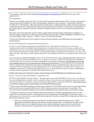DivTel Business Model and Value 2.0 

108
   For example, a single fiber strand using Dense Wavelength-Division Multiplexing (DWDM) can carry up to 400
  gigabits/second.
109
      See Attachment 6.
110
   Internet 2 was formally organized in 1997 as a not-for-profit corporation under the name of the University Corporation for
  Advanced Internet Development (UCAID), and subsequently changed its name to Internet2. In partnership with Qwest,
  UCAID built in 1998 Internet2, a fiber-optic backbone network known as Abilene that links member networks for purposes
  of education and research. Today Internet2 reports having as members more than 200 U.S. universities; 70 corporations; 45
  government agencies, laboratories and other institutions of higher learning; as well as over 50 international organizations.
  Internet2.
 Thirty-three research and education network members support Internet2 through annual membership fees. Members of
 Internet2 include, among others, the following research and education networks: Florida LambdaRail, NYSERNet in New
 York, and OARnet in Ohio. Internet2. “About Us.” http://www.internet2.edu/about/.
111
   Excerpt from SB 2020 from the 2010 Legislative Session (showing underlines and strikethroughs showing changes to
  Florida Statutes):
 282.703 SUNCOM Network; exemptions from the required use.—
 (1) There is created within the department the SUNCOM Network, which shall be developed to serve as the state
  communications system for providing local and long-distance communications services to state agencies, political 218
  subdivisions of the state, municipalities, state universities, and nonprofit corporations pursuant to this part. The SUNCOM
  Network shall be developed to transmit all types of communications signals, including, but not limited to, voice, data, video,
  image, and radio. State agencies shall cooperate and assist in the development and joint use of communications systems and
  services.
 (3) All state agencies and state universities shall use the SUNCOM Network for agency and state university communications
  services as the services become available; however, no agency or university is relieved of responsibility for maintaining
  communications services necessary for effective management of its programs and functions. The department may provide
  such communications services to a state university if requested by the university. If a SUNCOM Network service does not
  meet the communications requirements of an agency or university, the agency or university shall notify the department in
  writing and detail the requirements for that communications service. If the department is unable to meet an agency’s or
  university’s requirements by enhancing SUNCOM Network service, the department may grant the agency or university an
  exemption from the required use of specified SUNCOM Network services.
 (4) This section may not be construed to require a state university to use SUNCOM Network communication services.
 Section 7. Section 282.706, Florida Statutes, is amended to read:
 282.706 Use of SUNCOM Network by libraries.—The department may provide SUNCOM Network services to any library in
  the state, including libraries in public schools, community colleges, state universities, and nonprofit private postsecondary
  educational institutions, and libraries owned and operated by municipalities and political subdivisions. This section may not
  be construed to require a state university library to use SUNCOM Network services.
112
   The provisions in SB 2020 exempting universities from required use of SUNCOM were the result of an agreement between
  the University System, Legislature and Governor’s Office to grant universities more autonomy in several areas. The
  University System subsequently dropped a lawsuit that had challenged certain Legislative and Executive Branch control.
 113
     Leading up to the five year renewal of MyFloridaNet, there had been six months of unprecedented scrutiny over the
  contract from the Legislative branch. Among options that were considered was rebidding MFN to bring more savings. If
  such savings were to occur however, they would be far less than the $14 million in annual MFN savings achieved when it was
  first bid for two primary reasons.
        1.   MFN was a technological leap forward as Florida’s first Multi Protocol Label Switching network. MPLS
             significantly improved the efficiency and robustness of data communications. Its replacement would be another
             MPLS network, with a few additional features, given that the technology continues to be the state of the art.
             Therefore, a rebid would not reap significant cost savings from technology improvements as it did last time.



Printed 2/4/2011 9:39 AM                                                                                             Page 107 
 