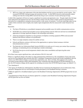 DivTel Business Model and Value 2.0 

        2.   MFN was a large-scale replacement of the state data backbone and four services provided by several vendors. This
             increased SUNCOM’s buying leverage and economies of scale. A rebid MPLS network would essentially replace
             nothing more than the existing MPLS network thus bring no new economies of scale and buying leverage.
 A rebid of this magnitude will however require a significant investment and opportunity costs. Though simpler than the large-
 scale replacement and migration last time, the $39 million contract will still contain complex technical and performance
 provisions for a comprehensive enterprise network used by a wide variety of customers. It will also entail high stakes for the
 vendors which commonly lead to lengthy and complex legal entanglements (like the unsuccessful vendor bid protest last
 time).
 Meanwhile:
            The State of Florida has no consolidated, transparent and accountable source for mobile communications services.
            SUNCOM voice contracts for local phone service and long distance must be rebid soon and must use nontraditional
             approaches to leverage significant changes to the technologies and industry.
            Achieving transparent competition in state purchases of telephone switching equipment (PBXs) and associated
             hardware and software continues to be problematic.
            There is no single enterprise contract for satellite services.
            Schools and libraries continue to fall short of the opportunities to optimize federal assistance with their
             telecommunications services.
            The Statewide Law Enforcement Radio System (SLERS) in its tenth year of a twenty year contract faces enormous
             challenges in maintaining devices and migrating to modern technologies.
            DivTel has been given several assignments related to data center consolidation and improving data center
             efficiencies.
 All of these issues require significant time, work and talent of DivTel’s best staff.
 If there is a significant change to the stakes in a data communications rebid however, like consolidation of more state assets
  and services from duplicate state networks (like DOT’s Intelligent Transportation System and Florida LambdaRail), then the
  returns on an MFN rebid are likely to overcome these opportunity costs. But as of today, there appears to be no policy
  movement towards making an MFN rebid immediately more worthwhile than other pressing SUNCOM challenges (e.g. in
  fact, the 2010 statutory changes did the opposite by excluding universities from SUNCOM required usage, see endnote 111).
114
      See Attachment 4.
115
   The Agency for Health Care Administration, the Public Service Commission the Departments of Law Enforcement, State,
  Education, Management Services and Enterprise Florida participated in the Broadband Steering Committee.
116
   DMS also applied for a broadband adoption grant to the Broadband Technology Opportunities (BTOP) program that was not
  funded.
117
   The Department of State Division of Libraries applied for a computer center Broadband Technology Opportunities Program
  (BTOP) grant that was also not funded.




Printed 2/4/2011 9:39 AM                                                                                                   Page 108 
 