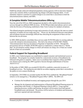 DivTel Business Model and Value 2.0 
OaSIS has already achieved widespread popularity among agencies with its innovative features
such as the customer ability to permanently tag charges with plain language labels. It will
ultimately empower customers to control charges to an extent that is uncommon to both the
telecommunications industry and ERPs.

A Complete Mobile Telecommunications Offering 
Near the end of the STO era, DMS management decided to offer mobile telecommunications
services through two different DMS divisions. SUNCOM provided smart phones and air cards
while the Division of Purchasing established a State Term Contract for standard cell phones.

This diluted enterprise purchasing leverage and economies of scale, and gave the state no central
repository of mobile services usage and costs. 7 Worse yet, the distinction between smart phones
and cell phones became increasingly difficult thus obscuring the assignment of these services
between the two divisions.

In 2009, DMS decided to consolidate these services under SUNCOM under its existing authority
to provide enterprise telecommunications. This led to the release of SUNCOM’s Mobile
Telecommunications Services Invitation to Negotiate in September of 2010. Through this
procurement and use of OaSIS, SUNCOM expects to implement a contract akin to a “family
plan” for all enterprise mobile charges in which call minutes are cheap, few of them are wasted
and all of them are accountable.

Federal Support for Expanding Broadband 
In 2008, a new Federal program was established to expand consumer and institutional access to
broadband. This program was initially funded for a nationwide inventory of broadband to be
followed with grants to expand it. States were to coordinate their respective efforts and DMS
was chosen to do so during the 2009 Legislative Session through establishment of Section
364.0135 F.S.8

In December of 2009, DMS was awarded $2,568,458 to establish a statewide inventory of
broadband services. The funding has provided for an online mapping system that is accessible to
the public at www.connect-florida.org.

In September, 2010 DMS was awarded another $6,308,570 to establish the “Broadband Florida”
initiative to be managed by a “Broadband Program Office” (BPO). The BPO will

      Continue the broadband inventory and mapping project through the year 2014.

      Manage the development and implementation of Regional Broadband Planning project in
       partnership with Florida’s 11 Regional Planning Councils (RPCs). Using regional
       planning processes, toolkits and training, the project will inventory local and regional
       broadband assets and demand. The process will be inclusive of residents and businesses,
       and local, regional and state institutions.




Printed 2/4/2011 9:39 AM                                                                 Page 11 
 