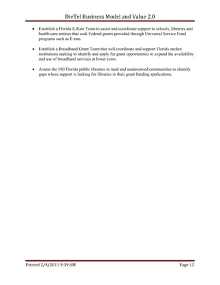 DivTel Business Model and Value 2.0 

      Establish a Florida E-Rate Team to assist and coordinate support to schools, libraries and
       health care entities that seek Federal grants provided through Universal Service Fund
       programs such as E-rate.

      Establish a Broadband Grant Team that will coordinate and support Florida anchor
       institutions seeking to identify and apply for grant opportunities to expand the availability
       and use of broadband services at lower costs.

      Assess the 180 Florida public libraries in rural and underserved communities to identify
       gaps where support is lacking for libraries in their grant funding applications.




Printed 2/4/2011 9:39 AM                                                                   Page 12 
 