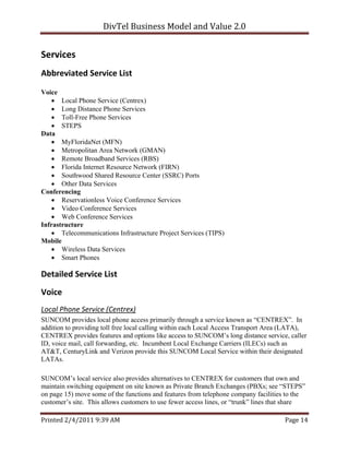 DivTel Business Model and Value 2.0 


Services 
Abbreviated Service List 

Voice
    Local Phone Service (Centrex)
    Long Distance Phone Services
    Toll-Free Phone Services
    STEPS
Data
    MyFloridaNet (MFN)
    Metropolitan Area Network (GMAN)
    Remote Broadband Services (RBS)
    Florida Internet Resource Network (FIRN)
    Southwood Shared Resource Center (SSRC) Ports
    Other Data Services
Conferencing
    Reservationless Voice Conference Services
    Video Conference Services
    Web Conference Services
Infrastructure
    Telecommunications Infrastructure Project Services (TIPS)
Mobile
    Wireless Data Services
    Smart Phones

Detailed Service List 
Voice 
Local Phone Service (Centrex) 
SUNCOM provides local phone access primarily through a service known as “CENTREX”. In
addition to providing toll free local calling within each Local Access Transport Area (LATA),
CENTREX provides features and options like access to SUNCOM’s long distance service, caller
ID, voice mail, call forwarding, etc. Incumbent Local Exchange Carriers (ILECs) such as
AT&T, CenturyLink and Verizon provide this SUNCOM Local Service within their designated
LATAs.

SUNCOM’s local service also provides alternatives to CENTREX for customers that own and
maintain switching equipment on site known as Private Branch Exchanges (PBXs; see “STEPS”
on page 15) move some of the functions and features from telephone company facilities to the
customer’s site. This allows customers to use fewer access lines, or “trunk” lines that share

Printed 2/4/2011 9:39 AM                                                             Page 14 
 