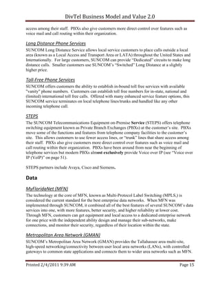 DivTel Business Model and Value 2.0 
access among their staff. PBXs also give customers more direct control over features such as
voice mail and call routing within their organization.

Long Distance Phone Services 
SUNCOM Long Distance Service allows local service customers to place calls outside a local
area (known as a Local Access and Transport Area or LATA) throughout the United States and
Internationally. For large customers, SUNCOM can provide “Dedicated” circuits to make long
distance calls. Smaller customers use SUNCOM’s “Switched” Long Distance at a slightly
higher price.

Toll‐Free Phone Services 
SUNCOM offers customers the ability to establish in-bound toll free services with available
"vanity" phone numbers. Customers can establish toll free numbers for in-state, national and
(limited) international toll free calls. Offered with many enhanced service feature options, this
SUNCOM service terminates on local telephone lines/trunks and handled like any other
incoming telephone call.

STEPS 
The SUNCOM Telecommunications Equipment on-Premise Service (STEPS) offers telephone
switching equipment known as Private Branch Exchanges (PBXs) at the customer’s site. PBXs
move some of the functions and features from telephone company facilities to the customer’s
site. This allows customers to use fewer access lines, or “trunk” lines that share access among
their staff. PBXs also give customers more direct control over features such as voice mail and
call routing within their organization. PBXs have been around from near the beginning of
telephone services but modern PBXs almost exclusively provide Voice over IP (see “Voice over
IP (VoIP)” on page 51).

STEPS partners include Avaya, Cisco and Siemens.

Data 
MyFloridaNet (MFN) 
The technology at the core of MFN, known as Multi-Protocol Label Switching (MPLS,) is
considered the current standard for the best enterprise data networks. When MFN was
implemented through SUNCOM, it combined all of the best features of several SUNCOM’s data
services into one, with more features, better security, and higher reliability at lower cost.
Through MFN, customers can get equipment and local access to a dedicated enterprise network
for one price with the independent ability design and manage their sub-networks, make
connections, and monitor their security, regardless of their location within the state.

Metropolitan Area Network (GMAN)  
SUNCOM’s Metropolitan Area Network (GMAN) provides the Tallahassee area multi-site,
high-speed networking/connectivity between user local area networks (LANs), with controlled
gateways to common state applications and connects them to wider area networks such as MFN.


Printed 2/4/2011 9:39 AM                                                                   Page 15 
 