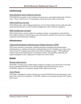 DivTel Business Model and Value 2.0 

Conferencing 
Reservationless Voice Conference Services 
SUNCOM Reservationless Voice Conference Services gives on-demand conferencing, 24 hours
a day, 7 days a week for up to 125 participants without the need to make a reservation.

Video Conference Services 
SUNCOM provides video bridging and gateway services which enable real time audio and video
interaction between three or more locations equipped with video conference equipment.

Web Conference services  
Web Conferencing is used to conduct live meetings, training, or presentations via the Internet.
This enables customers to share projects, data, presentations, and ideas from and to any computer
connected to the Internet and a telephone.

Infrastructure 
Telecommunications Infrastructure Project Services (TIPS) 
TIPS assists customers in procuring, installing and project managing telecommunications
infrastructure (e.g., cabling and wires) for communication services, including voice, data, video,
Close Circuit TV, imaging, and wireless LAN within a building or campus. TIPS establishes
contracts and monitors performance of installation vendors, and simplifies contracting and
project management with a single point of contact from start to finish.

Mobile 
Wireless Data Services 
SUNCOM’s Aircard service enables laptop computers to mobile access the Internet or the State
Network through SUNCOM’s secure and encrypted Virtual Private Network service.
SUNCOM’s mobile services partners include AT&T, Sprint and Verizon.

Smart Phones 
SUNCOM’s Smartphone contracts provide more robust SUNCOM sanctioned alternatives to the
State Term contract for cell phones. SUNCOM’s mobile services partners include AT&T, Sprint
and Verizon.




Printed 2/4/2011 9:39 AM                                                                  Page 17 
 