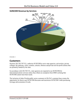 DivTel Business Model and Value 2.0 

SUNCOM Revenue by Services 




FIGURE 2


Customers 
Sections 282.703-707 F.S., authorize SUNCOM to serve state agencies, universities, private
colleges, the judiciary, cities, counties, schools, libraries and private-not-for-profit entities that
are primarily funded by the state.

In accordance with 282.703 F.S., state agencies are required to use SUNCOM for
telecommunications services unless they obtain an exemption from DMS verifying that
SUNCOM cannot meet their needs.

The inclusion of other Florida public sector customers in DivTel’s customer base creates the
opportunity for them to get SUNCOM discounts and maximizes SUNCOM’s bulk purchasing
leverage and economies of scale.




Printed 2/4/2011 9:39 AM                                                                        Page 18 
 