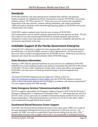 DivTel Business Model and Value 2.0 

Standards 
SUNCOM establishes state telecommunications standards both explicitly and implicitly.
Explicit standards are established in Florida Administrative Code per SUNCOM’s rule writing
authority under p. 282.702(2) and (9) F.S. Those rules cover the security and compatibility
requirement of the state network, customer ordering and billing, and vendor relationships.
Additional explicit standards can be found through operating guides for SUNCOM services and
contract terms with vendors.

SUNCOM’s implicit standards come from the mere existence of SUNCOM’s
telecommunications services and the statutory requirement that state agencies use them. The fact
that vendor services delivered through SUNCOM are centrally designed, delivered and
configured in routine ways leads agencies to buy services that are compatible and meet the cost
and security requirements of the state.

Unbillable Support of the Florida Government Enterprise 
Among DivTel’s obligations is support for some ongoing public services and periodic projects
for which there is no specific billable customer or direct appropriations. DivTel must recover
these costs from customers through payments for SUNCOM services. While these activities are
important and valued, the associated subsidies inflate SUNCOM charges.

State Directory Information 
Starting in 1986 when the dedicated backbone for voice services was established, SUNCOM
published lists of state telephone numbers and staffed an information line (866-693-6748 toll free
or 850-488-1234 from within Tallahassee) to help callers contact state offices and employees.
SUNCOM is also the source of Florida government listings to all local telephone book
publishers.

The printed SUNCOM telephone book was replaced in 1996 by a Web site
(http://411.myflorida.com/apps/411/tel411.public_411) but SUNCOM continues to answer
callers to State Information and provide local listings in accordance with statutory requirements10
at a cost of approximately $327,000 annually.

State Emergency Services Telecommunications (ESF‐2) 
DivTel is assigned responsibility for Emergency Support Function-2 (ESF-2) by the Division of
Emergency Management’s Comprehensive Emergency Plan11,12). This means that any and all of
DivTel’s staff, services and assets are available to help during disaster and DivTel must sustain
disaster preparedness. When declared disasters occur however, DivTel is often able to obtain
some compensation through federal disaster grants.

Southwood Shared Resource Center Support 
Until 2007, DivTel and Southwood Shared Resource Center (data center; SSRC) were a part of
the same department (Management Services) and collaborated to offer joint services. For
example, the SSRC was used as a central hub of state networks dating from the early 1990s.13
Because these resources were so tightly intertwined, it was not possible to distinguish between
Printed 2/4/2011 9:39 AM                                                                  Page 20 
 