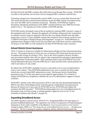 DivTel Business Model and Value 2.0 
the State Network and SSRC customer data traffic that moved through these circuits. SUNCOM
was able to only partially recover these costs by charging SSRC customers small flat fees.

Technology changes have eliminated the need for SSRC to act as a central State Network hub.14
This means that the data communications hardware inside the SSRC and the associated circuits
now serve the SSRC and its customers exclusively. Therefore, SUNCOM has sought to
discontinue subsidizing maintenance of the SSRC’s internal hardware since 2006 but has been
unable to do so. The ongoing cost of this subsidy is $365,000 annually.

SUNCOM recently developed a state-of-the-art method for metering SSRC customer’s usage of
this equipment and circuits. Because this approach will attribute charges precisely in proportion
to customer resource usage (as opposed to flat fees that over-charge minimal users and under-
charge heavy users), it is more equitable and provides customers clear economic incentives (see
“CAREIVA Principles of Product Design and Chargeback” on page 33). SUNCOM hopes to
implement these charges to fully recover the associated costs in the future and turn responsibility
for doing so to the SSRC as is the standard for all other SUNCOM data center customers.

School District Grant Assistance 
All K-12 schools in America are eligible for federal grant subsidies for their telecommunications
services. The program known as E-rate can cover as much as 90% based upon the poverty level
of students (the average for Florida is 70%). Prior to the 2010 Legislative Session, Florida’s
state government paid the other 30% for school’s data communications through an appropriation
to the Department of Education (DOE). DOE used these funds to pay SUNCOM for use of the
Florida Information Resource Network (FIRN the K-12 data network) while schools paid the rest
with E-rate funds or E-rate credits.

By federal rule, SUNCOM is ineligible to receive e-rate funds even to cover its administrative
costs to serve schools. Thus SUNCOM administrative fees were covered by the State match
(which also covered related DOE administrative costs). But because the law limited those
payments to only 7% of the state match was provided (or approximately 2% of total K-12
charges) SUNCOM was compelled to subsidize the rest of its administrative support of school
customers.

SUNCOM’s subsidy of this effort increased in 2010/11 when the state discontinued funding the
DOE E-rate office which helped schools wade through the complicated E-rate grant process.
Because all schools use E-rate to pay for SUNCOM services, SUNCOM must replace the
assistance that DOE provided.15 SUNCOM has federal approval to use its broadband grants for
this purpose and, as of this writing, is seeking legislative approval to do so (see “E-rate
Assistance to Schools and Libraries” on page 63).

Expanding Broadband Access 
The 2009 Legislature enacted section 364.0135 F.S., designating DMS as the lead Agency to
promote broadband deployment. This legislation was written in conjunction of Federal programs
and grants to foster wider availability to broadband in “unserved and underservered regions”.
Among its duties, DMS is to “Encourage the use of broadband Internet service … through grant
programs”. DivTel is meeting its statutory obligation and has obtained Federal grants but
Printed 2/4/2011 9:39 AM                                                                   Page 21 
 