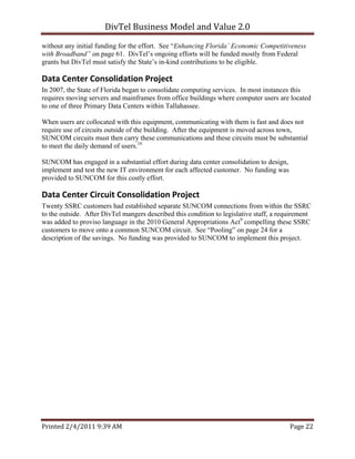 DivTel Business Model and Value 2.0 
without any initial funding for the effort. See “Enhancing Florida’ Economic Competitiveness
with Broadband” on page 61. DivTel’s ongoing efforts will be funded mostly from Federal
grants but DivTel must satisfy the State’s in-kind contributions to be eligible.

Data Center Consolidation Project 
In 2007, the State of Florida began to consolidate computing services. In most instances this
requires moving servers and mainframes from office buildings where computer users are located
to one of three Primary Data Centers within Tallahassee.

When users are collocated with this equipment, communicating with them is fast and does not
require use of circuits outside of the building. After the equipment is moved across town,
SUNCOM circuits must then carry these communications and these circuits must be substantial
to meet the daily demand of users.16

SUNCOM has engaged in a substantial effort during data center consolidation to design,
implement and test the new IT environment for each affected customer. No funding was
provided to SUNCOM for this costly effort.

Data Center Circuit Consolidation Project 
Twenty SSRC customers had established separate SUNCOM connections from within the SSRC
to the outside. After DivTel mangers described this condition to legislative staff, a requirement
was added to proviso language in the 2010 General Appropriations Act9 compelling these SSRC
customers to move onto a common SUNCOM circuit. See “Pooling” on page 24 for a
description of the savings. No funding was provided to SUNCOM to implement this project.




Printed 2/4/2011 9:39 AM                                                                 Page 22 
 