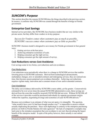 DivTel Business Model and Value 2.0 


SUNCOM’s Purpose 
This section describes the reasons SUNCOM does the things described in the previous section.
In essence, it confirms why SUNCOM was created through the benefits it brings to Florida
government.

Enterprise Cost Savings 
Internal service providers, like SUNCOM, have business models that are very similar to the
private sector, but they differ from vendors in its key purpose:

   Success for Vendors comes when customers pay as much as possible,
   SUNCOM’s success comes when customers pay as little as possible.17

SUNCOM’s business model is designed to save money for Florida government in four general
ways:
   1. Getting services at the best price.
   2. Achieving enterprise economies of scale.
   3. Helping consumers get the right service.
   4. Helping consumers get the right amount of service.

Cost Reductions verses Cost Avoidance 
Cost savings come in two forms; cost reductions and cost avoidance.

Cost Reductions 
Cost reductions occur periodically when there is a change to SUNCOM services that enables
lowering prices to SUNCOM customers. Derived from technological advancements,
marketplace changes, new or amended contracts and redesigning services, they are realized one
time; then become unseen perpetual cost avoidance thereafter. Achieving cost reductions
requires vigilant study, innovation and a constant stream of new and/or amended contracts.

Cost Avoidance 
The daily cost avoidance delivered by SUNCOM is more subtle, yet far greater. Conservatively
estimated to be over seven times the annual SUNCOM administrative costs, these savings are
derived from the costs that would be incurred if SUNCOM did not exist. Without SUNCOM, all
of the services it provides would be purchased individually by separate government entities
without the expertise, negotiating leverage and economies of scale SUNCOM delivers.18

Because cost avoidance is an estimate of what was not spent, it is intangible. The question,
“what would it have cost if it had been bought another way?” is impossible to answer without
actually duplicating the purchase. Since such duplication is contrary to the enterprise purchasing
policies set forth in Florida Statutes (for state agencies)91 the lack of comparative examples may
lead some to the mistaken assumption that cost avoidance is not real, thus devaluing the largest
benefit of the enterprise model. In spite of the policy however, there actually is one salient
example.
Printed 2/4/2011 9:39 AM                                                                 Page 23 
 