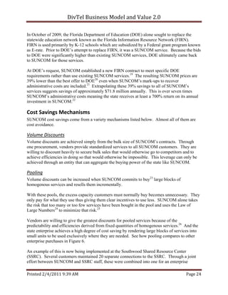 DivTel Business Model and Value 2.0 

In October of 2009, the Florida Department of Education (DOE) alone sought to replace the
statewide education network known as the Florida Information Resource Network (FIRN).
FIRN is used primarily by K-12 schools which are subsidized by a Federal grant program known
as E-rate. Prior to DOE’s attempt to replace FIRN, it was a SUNCOM service. Because the bids
to DOE were significantly higher than existing SUNCOM services, DOE ultimately came back
to SUNCOM for those services.

At DOE’s request, SUNCOM established a new FIRN contract to meet specific DOE
requirements rather than use existing SUNCOM services.19 The resulting SUNCOM prices are
39% lower than the best offer to DOE20 even when SUNCOM’s mark-ups to recover
administrative costs are included.21 Extrapolating these 39% savings to all of SUNCOM’s
services suggests savings of approximately $71.8 million annually. This is over seven times
SUNCOM’s administrative costs meaning the state receives at least a 700% return on its annual
investment in SUNCOM.22

Cost Savings Mechanisms 
SUNCOM cost savings come from a variety mechanisms listed below. Almost all of them are
cost avoidance.

Volume Discounts 
Volume discounts are achieved simply from the bulk size of SUNCOM’s contracts. Through
one procurement, vendors provide standardized services to all SUNCOM customers. They are
willing to discount heavily to secure bulk sales that would otherwise go to competitors and to
achieve efficiencies in doing so that would otherwise be impossible. This leverage can only be
achieved through an entity that can aggregate the buying power of the state like SUNCOM.

Pooling 
Volume discounts can be increased when SUNCOM commits to buy23 large blocks of
homogenous services and resells them incrementally.

With these pools, the excess capacity customers must normally buy becomes unnecessary. They
only pay for what they use thus giving them clear incentives to use less. SUNCOM alone takes
the risk that too many or too few services have been bought in the pool and uses the Law of
Large Numbers24 to minimize that risk.25

Vendors are willing to give the greatest discounts for pooled services because of the
predictability and efficiencies derived from fixed quantities of homogenous services.26 And the
state enterprise achieves a high degree of cost saving by rendering large blocks of services into
small units to be used exclusively where they are needed. See how pooling compares to other
enterprise purchases in Figure 6.

An example of this is now being implemented at the Southwood Shared Resource Center
(SSRC). Several customers maintained 20 separate connections to the SSRC. Through a joint
effort between SUNCOM and SSRC staff, these were combined into one for an enterprise

Printed 2/4/2011 9:39 AM                                                                  Page 24 
 