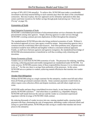 DivTel Business Model and Value 2.0 
savings of 50% ($512,544 annually). To achieve this, SUNCOM must make a considerable
investment to develop metered billing so each customer pays their fair share of the consolidated
connection. But once in place, this new approach can be ultimately replicated at other data
centers and foster incentives for further savings through peak-load pricing (see “Peak Load
Pricing” on page 34).

Economies of Scale  

State Enterprise Economies of Scale
SUNCOM’s consolidated procurement of telecommunications services eliminates the need for
procurements among state agencies. Simply allowing agencies to order services through
SUNCOM’s existing contracts prevents duplication of effort throughout the enterprise.27

The standardization SUNCOM provides also brings technical economies of scale. Without it,
the technical approach of every state agency would be unique. Interconnecting agencies into a
common network would drain effort and resources. And when problems arise, diagnosis and
resolution would be more difficult and lengthier without a consistent technical approach.
Finally, as staff move between agencies and agencies reorganize, the standardized knowledge of
SUNCOM telecommunications is transferred as well thus avoiding costly relearning and
downtime.

Partner Economies of Scale
Vendors save as well from SUNCOM economies of scale. The processes for ordering, installing,
invoicing, collecting payment and trouble management are standardized under SUNCOM. For
some services, SUNCOM assumes many of these responsibilities because it is in a better position
to do so.28 For the rest, there is savings from uniformity of the processes. In this sense,
SUNCOM acts as a partner to vendors, achieving mutual efficiencies that translate into vendor
discounts.

Vendor Risk Mitigation 
Without SUNCOM acting as a single customer for the enterprise, vendors must bill and collect
from all Florida government customers directly. Some customer payments would trickle in,
others require extra collection efforts and dispute resolution, and still others might not ever
come.

SUNCOM audits and pays these consolidated invoices timely, in one lump-sum; before being
paid by SUNCOM customers.29 And when there is a problem (e.g. disputable charges),
SUNCOM staff stands between the end user and the vendor as a consistent experienced
negotiator with the leverage of SUNCOM’s bulk contract.

By reducing thousands of vendor invoices into one, running standard audits, ensuring timely
payment with float, eliminating the risk of nonpayment, abolishing vendor collection efforts and
acting as a good faith partner, SUNCOM provides saving to vendors that translate into lower
prices to the enterprise.



Printed 2/4/2011 9:39 AM                                                                 Page 25 
 