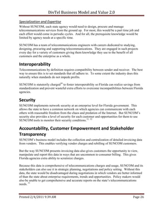 DivTel Business Model and Value 2.0 

Specialization and Expertise 
Without SUNCOM, each state agency would need to design, procure and manage
telecommunications services from the ground up. For most, this would be a part time job and
each effort would come in periodic cycles. And for all, the prerequisite knowledge would be
limited by agency needs at a specific time.

SUNCOM has a team of telecommunications engineers with careers dedicated to studying,
designing, procuring and supporting telecommunications. They are engaged in such projects
every day for a variety of customers giving them knowledge they use to the benefit of all
customers and the enterprise as a whole.

Interoperability 
Telecommunications by definition requires compatibility between sender and receiver. The best
way to ensure this is to set standards that all adhere to. To some extent the industry does this
naturally when standards do not impede profits.

SUNCOM is statutorily charged30 to foster interoperability so Florida can realize savings from
standardization and prevent wasteful extra efforts to overcome incompatibilities between Florida
agencies.

Security 
SUNCOM implements network security at an enterprise level for Florida government. This
allows the state to have a common network on which agencies can communicate with each
others with reasonable freedom from the chaos and predation of the Internet. But SUNCOM’s
security also provides a level of security for each customer and opportunities for them to use
SUNCOM tools to monitor their security conditions.31, 32

Accountability, Customer Empowerment and Stakeholder 
Transparency 
SUNCOM’s business model includes the collection and centralization of detailed invoicing data
from vendors. This enables verifying vendor charges and rebilling of SUNCOM customers.

But the way SUNCOM presents invoicing data also gives customers the opportunity to view,
manipulate and report this data in ways that are uncommon to consumer billing. This gives
Florida agencies extra ability to scrutinize charges.

Because this data is comprehensive of telecommunications charges and usage, SUNCOM and its
stakeholders can also use it in strategic planning, negotiations and policy setting. Without this
data, the state would be disadvantaged during negotiations in which vendors are better informed
of than the state about enterprise requirements, trends and opportunities. Policy makers would
also be unable to get comprehensive and accurate reports on the state’s telecommunications
needs. 33



Printed 2/4/2011 9:39 AM                                                                 Page 26 
 
