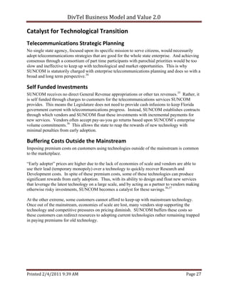 DivTel Business Model and Value 2.0 

Catalyst for Technological Transition 
Telecommunications Strategic Planning 
No single state agency, focused upon its specific mission to serve citizens, would necessarily
adopt telecommunications strategies that are good for the whole state enterprise. And achieving
consensus through a consortium of part time participants with parochial priorities would be too
slow and ineffective to keep up with technological and market opportunities. This is why
SUNCOM is statutorily charged with enterprise telecommunications planning and does so with a
broad and long term perspective.34

Self Funded Investments 
SUNCOM receives no direct General Revenue appropriations or other tax revenues.35 Rather, it
is self funded through charges to customers for the telecommunications services SUNCOM
provides. This means the Legislature does not need to provide cash infusions to keep Florida
government current with telecommunications progress. Instead, SUNCOM establishes contracts
through which vendors and SUNCOM float these investments with incremental payments for
new services. Vendors often accept pay-as-you go returns based upon SUNCOM’s enterprise
volume commitments.36 This allows the state to reap the rewards of new technology with
minimal penalties from early adoption.

Buffering Costs Outside the Mainstream 
Imposing premium costs on customers using technologies outside of the mainstream is common
to the marketplace.

“Early adopter” prices are higher due to the lack of economies of scale and vendors are able to
use their lead (temporary monopoly) over a technology to quickly recover Research and
Development costs. In spite of these premium costs, some of these technologies can produce
significant rewards from early adoption. Thus, with its ability to design and float new services
that leverage the latest technology on a large scale, and by acting as a partner to vendors making
otherwise risky investments, SUNCOM becomes a catalyst for these savings.36,37

At the other extreme, some customers cannot afford to keep-up with mainstream technology.
Once out of the mainstream, economies of scale are lost, many vendors stop supporting the
technology and competitive pressures on pricing diminish. SUNCOM buffers these costs so
these customers can redirect resources to adopting current technologies rather remaining trapped
in paying premiums for old technology.




Printed 2/4/2011 9:39 AM                                                                  Page 27 
 