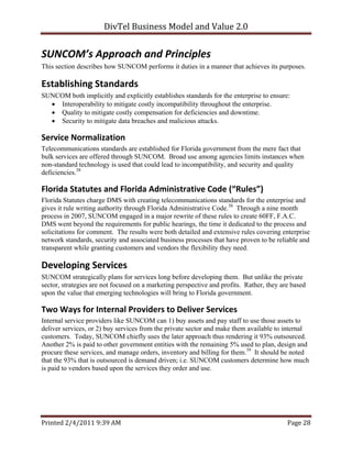DivTel Business Model and Value 2.0 


SUNCOM’s Approach and Principles 
This section describes how SUNCOM performs it duties in a manner that achieves its purposes.

Establishing Standards 
SUNCOM both implicitly and explicitly establishes standards for the enterprise to ensure:
   Interoperability to mitigate costly incompatibility throughout the enterprise.
   Quality to mitigate costly compensation for deficiencies and downtime.
   Security to mitigate data breaches and malicious attacks.

Service Normalization 
Telecommunications standards are established for Florida government from the mere fact that
bulk services are offered through SUNCOM. Broad use among agencies limits instances when
non-standard technology is used that could lead to incompatibility, and security and quality
deficiencies.38

Florida Statutes and Florida Administrative Code (“Rules”) 
Florida Statutes charge DMS with creating telecommunications standards for the enterprise and
gives it rule writing authority through Florida Administrative Code.30 Through a nine month
process in 2007, SUNCOM engaged in a major rewrite of these rules to create 60FF, F.A.C.
DMS went beyond the requirements for public hearings, the time it dedicated to the process and
solicitations for comment. The results were both detailed and extensive rules covering enterprise
network standards, security and associated business processes that have proven to be reliable and
transparent while granting customers and vendors the flexibility they need.

Developing Services 
SUNCOM strategically plans for services long before developing them. But unlike the private
sector, strategies are not focused on a marketing perspective and profits. Rather, they are based
upon the value that emerging technologies will bring to Florida government.

Two Ways for Internal Providers to Deliver Services 
Internal service providers like SUNCOM can 1) buy assets and pay staff to use those assets to
deliver services, or 2) buy services from the private sector and make them available to internal
customers. Today, SUNCOM chiefly uses the later approach thus rendering it 93% outsourced.
Another 2% is paid to other government entities with the remaining 5% used to plan, design and
procure these services, and manage orders, inventory and billing for them.39 It should be noted
that the 93% that is outsourced is demand driven; i.e. SUNCOM customers determine how much
is paid to vendors based upon the services they order and use.




Printed 2/4/2011 9:39 AM                                                                  Page 28 
 