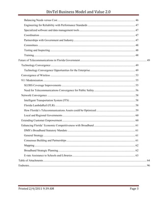 DivTel Business Model and Value 2.0 
       Balancing Needs versus Cost .............................................................................................................. 46 
       Engineering for Reliability with Performance Standards ................................................................... 47 
       Specialized software and data management tools ............................................................................... 47 
       Coordination ....................................................................................................................................... 47 
       Partnerships with Government and Industry ....................................................................................... 47 
       Committees ......................................................................................................................................... 48 
       Testing and Inspecting ........................................................................................................................ 48 
       Training ............................................................................................................................................... 48 
Future of Telecommunications in Florida Government .............................................................................................. 49 
   Technology Convergence ....................................................................................................................... 49 
       Technology Convergence Opportunities for the Enterprise................................................................ 49 
   Convergence of Wireless ........................................................................................................................ 53 
   911 Modernization .................................................................................................................................. 55 
       SLERS Coverage Improvements ........................................................................................................ 55 
       Need for Telecommunications Convergence for Public Safety .......................................................... 56 
   Network Convergence ............................................................................................................................ 58 
       Intelligent Transportation System (ITS) ............................................................................................. 58 
       Florida LambdaRail (FLR) ................................................................................................................. 58 
       How Florida’s Telecommunications Assets could be Optimized ....................................................... 59 
       Local and Regional Governments ....................................................................................................... 60 
   Extending Customer Empowerment ....................................................................................................... 60 
   Enhancing Florida’ Economic Competitiveness with Broadband .......................................................... 61 
       DMS’s Broadband Statutory Mandate ................................................................................................ 61 
       General Strategy.................................................................................................................................. 61 
       Consensus Building and Partnerships ................................................................................................. 61 
       Mapping .............................................................................................................................................. 62 
       Broadband Strategic Planning ............................................................................................................. 62 
       E-rate Assistance to Schools and Libraries ......................................................................................... 63 
Table of Attachments .................................................................................................................................................. 64 
Endnotes...................................................................................................................................................................... 96 




Printed 2/4/2011 9:39 AM                                                                                                                              Page 3 
 