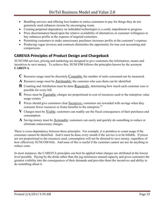DivTel Business Model and Value 2.0 

      Bundling services and offering loss-leaders to entice customers to pay for things they do not
       genuinely need enhances income by encouraging waste.
      Creating perpetual dependency on imbedded technologies is a costly impediment to progress.
      Price discrimination based upon the relative availability of alternatives or customer willingness to
       buy enhances profits at the expense of targeted customers.
      Permitting customers to make unnecessary purchases increases profits at the customer’s expense.
      Producing vague invoices and contracts diminishes the opportunity for true cost accounting and
       comparisons.

CAREIVA Principles of Product Design and Chargeback 
SUNCOM services, pricing and marketing are designed to give customers the information, means and
incentives to save money. To achieve this, SUNCOM follows the principles known by the acronym
CAREIVA.

   C   Resource usage must be discretely Countable: the number of units consumed can be measured.
   A   Resource usage must be Attributable: the customer who uses them can be identified.
   R   Counting and Attribution must be done Repeatedly: determining how much each customer uses is
       possible for every bill.
   E   Prices must be Equitable: charges are proportional to cost of resources used or the enterprise value
       usage creates. 41
   I   Prices should give customers clear Incentives: customers are rewarded with savings when they
       consume fewer resources or foster benefits to the enterprise.41
   V   Charges must be Visible: customers can readily see the fiscal consequences of their purchases and
       consumption.
   A   Saving money must be Actionable: customers can easily and quickly do something to reduce or
       eliminate unnecessary charges.

There is cross-dependency between these principles. For example, it is pointless to count usage if the
consumer cannot be identified. And it must be done every month if the service is to be billable. If prices
are not proportional to the resources used, consumption will not be directed to save money, regardless of
how effectively SUNCOM bills. And none of this is useful if the customer cannot see nor do anything to
reduce costs.

In most instances, the CAREIVA principles can best be applied when charges are attributed at the lowest
level possible. Paying by the drink rather than the jug minimizes unused capacity and gives customers the
greatest visibility into the consequences of their demands and provides them the incentives and ability to
do something about it.




Printed 2/4/2011 9:39 AM                                                                           Page 33 
 