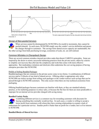 DivTel Business Model and Value 2.0 


                                                 Peak


                                                                                                                                                               Peak




   12   1   2   3   4   5   6   7   8   9   10    11    12    1   2   3   4   5   6   7   8   9   10   11   12   12   1   2   3   4   5   6   7   8   9   10   11    12    1   2   3   4   5   6   7   8    9   10   11   12
                                                       Noon                                                                                                         Noon
    Same price is charged all day.                                                                                The same usage spread throughout the day using peak load pricing incentives.
FIGURE 9


Design of Non‐pooled Services 
         When services cannot be disintegrated by SUNCOM to be resold in increments, they cannot be
         pooled (shared). In such cases, SUNCOM simply uses the vendor’s service definition and passes
         the charges through to customers. The savings from shared excess capacity are unattainable, but
the other savings from bulk purchasing leverage, economies of scale, etc. are still realized.

Common Mistakes in Chargeback Design 
There are several common mistakes internal providers make that distort CAREIVA principles. Some are
inspired by the desire to mimic successful marketing practices from the private sector; others by a desire
to simplify cost recovery thus alleviate the complexity and work that comes with more effective
approaches. But marketplace imitation and shortcuts often undermine the cost saving purpose of having
enterprise providers like SUNCOM.

Pitfalls of Selling Bundled Packages
Bundled packages that are common to the private sector come in two forms; 1) combinations of different
services and/or 2) blocks of one kind of shared service. Offering either is appropriate only when
SUNCOM can realize savings from selling such packages or the vendor realizes such savings that can be
passed through to SUNCOM customers. This only occurs when there are true technical economies from
packaging.

Offering bundled packages because customers are familiar with them, or they are standard industry
practice, or for marketing purposes to entice sales, or because the flat fees for them are more predictable is
improper for an internal service provider charged with saving money.

Bundled Variety Packs
         Combining different services is a common way for rewarding customers with discounts for
         buying something they normally would not buy. In such cases, a vendor is willing to accept a
         lower profit from customers with whom they have existing relationships to counter a lack of
enthusiasm for a particular service. Smaller profit is better than no profit for a vendor, but is of no interest
to SUNCOM.

Bundled Blocks of Shared Services


Printed 2/4/2011 9:39 AM                                                                                                                                                                                   Page 35 
 