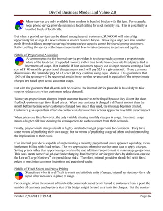 DivTel Business Model and Value 2.0 

         Many services are only available from vendors in bundled blocks with flat fees. For example,
         local phone service provides unlimited local calling for a set monthly fee. This is essentially a
         bundled block of local calls.

But when a pool of services can be shared among internal customers, SUNCOM will miss a big
opportunity for savings if it resells them in smaller bundled blocks. Breaking a large pool into smaller
pools (blocks) dilutes enterprise savings because excess capacity cannot be shared among customers.
Rather, selling the service at the lowest incremental level retains economic incentives and equity.

Pitfalls of Proportional Allocation
           A common practice for internal service providers is to charge each customer a proportionate
           share of the total cost of a pooled resource rather than break those costs into fixed prices tied to
          increments of usage. For example, if four customers equally use a single resource costing a fixed
cost of $100 monthly, proportional charges means each will pay $25 in a given month. If one customer
discontinues, the remainder pay $33.33 each (if they continue using equal shares). This guarantees that
100% of the resource will be recovered, results in no surplus revenue and is equitable if the proportionate
charges are based upon actual customer usage.

But with the guarantee that all costs will be covered, the internal service provider is less likely to take
steps to reduce costs when customers reduce demand.

Worse yet, proportionate charges impair customer Incentives to be frugal because they distort the clear
feedback customers get from fixed prices. When one customer is charged a different amount than the
month before because other customers changed how much they used, the message becomes diluted.
Customers give-up on their efforts to control costs because their actions appear to have little direct impact.

When prices are fixed however, the only variable altering monthly charges is usage. Increased usage
means a higher bill thus showing the consequences to each customer from their demands.

Finally, proportionate charges result in highly unreliable budget projections for customers. They have
some means of predicting their own usage, but no means of predicting usage of others and understanding
the implications to their costs.

If an internal provider is capable of implementing a monthly proportional share approach equitably, it can
implement billing with fixed prices. The two approaches otherwise use the same data to apply charges.
Setting prices rather than apportioning costs has the one additional requirement to make usage projections.
This does create some risks of over/undercharging, but enterprise service providers, by definition, can use
the Law of Large Numbers24 to spread those risks. Therefore, internal providers should bill with fixed
prices to maximize customer incentives and perceived equity.

Pitfalls of Fixed Shares and Proxy Pricing
          Sometimes when it is difficult to count and attribute units of usage, internal service providers rely
          upon other measures in place of usage.

For example, when the amount of bandwidth consumed cannot be attributed to customers from a pool, the
number of customer employees or size of its budget might be used as a basis for charges. But the number

Printed 2/4/2011 9:39 AM                                                                               Page 36 
 