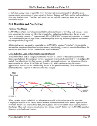 DivTel Business Model and Value 2.0 

of staff at an agency would be a credible proxy for bandwidth consumption only if all staff in every
agency uses the same amount of bandwidth all of the time. Because staff duties and the tools available to
them vary, this is not true. Therefore, such proxies are not equitable, encourage waste and are not
sustainable models.

Cost Allocation and Price Setting 
The Cost‐Plus Model 
SUNCOM uses a “cost-plus” allocation method to determine the cost of providing each service. This is
most appropriate for internal providers that primarily buy (rather than build) services that are in turn
resold to enterprise customers.44 Approximately 92% of SUNCOM’s costs are such payments to vendors.
The remaining eight percent pays for the costs of designing, procuring, and managing these services and
the enterprise networking model.

Administrative costs are added to vendor charges for SUNCOM services (“cost plus”). Some specific
services bear more than others based upon the share of administrative resources committed to offering the
service and other factors like the cross subsidies mentioned below.45

Cross‐Subsidies Used to Fund Technological Change 
A major factor that leads to charging less than the full cost of a service is the need to accommodate
technological change. Designing new services requires an investment of administrative costs and possibly
capital. And when the service first becomes available, not enough customers use it to achieve effective
economies of scale. Given SUNCOM’s self funded model which requires no large investment
appropriation, new services are subsidized by the rest of the operation until they can achieve critical mass
(and then become a supplier of subsides for the next change).

   Net
 Revenue


            Service A     Service B             Service C                     Service D
                                                                                           Mature
                                                                                           services    Time
  $0
                                                                                                      New & Old
                                                                                                      services


FIGURE 10


When a service reaches end-of-life, not all customers are able to discontinue use at the same time.
Charging the true cost of the service without a critical mass of customers would impose higher costs on
customers that are least able to afford them, and in greatest need of investment funds necessary to make
the change. Thus, such services are subsidized for a limited period.46 In this way, SUNCOM is a catalyst
for enterprise technological changes.



Printed 2/4/2011 9:39 AM                                                                               Page 37 
 