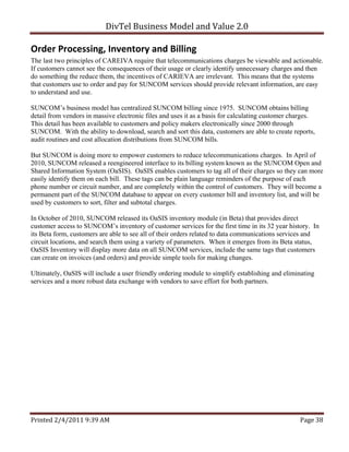DivTel Business Model and Value 2.0 

Order Processing, Inventory and Billing 
The last two principles of CAREIVA require that telecommunications charges be viewable and actionable.
If customers cannot see the consequences of their usage or clearly identify unnecessary charges and then
do something the reduce them, the incentives of CARIEVA are irrelevant. This means that the systems
that customers use to order and pay for SUNCOM services should provide relevant information, are easy
to understand and use.

SUNCOM’s business model has centralized SUNCOM billing since 1975. SUNCOM obtains billing
detail from vendors in massive electronic files and uses it as a basis for calculating customer charges.
This detail has been available to customers and policy makers electronically since 2000 through
SUNCOM. With the ability to download, search and sort this data, customers are able to create reports,
audit routines and cost allocation distributions from SUNCOM bills.

But SUNCOM is doing more to empower customers to reduce telecommunications charges. In April of
2010, SUNCOM released a reengineered interface to its billing system known as the SUNCOM Open and
Shared Information System (OaSIS). OaSIS enables customers to tag all of their charges so they can more
easily identify them on each bill. These tags can be plain language reminders of the purpose of each
phone number or circuit number, and are completely within the control of customers. They will become a
permanent part of the SUNCOM database to appear on every customer bill and inventory list, and will be
used by customers to sort, filter and subtotal charges.

In October of 2010, SUNCOM released its OaSIS inventory module (in Beta) that provides direct
customer access to SUNCOM’s inventory of customer services for the first time in its 32 year history. In
its Beta form, customers are able to see all of their orders related to data communications services and
circuit locations, and search them using a variety of parameters. When it emerges from its Beta status,
OaSIS Inventory will display more data on all SUNCOM services, include the same tags that customers
can create on invoices (and orders) and provide simple tools for making changes.

Ultimately, OaSIS will include a user friendly ordering module to simplify establishing and eliminating
services and a more robust data exchange with vendors to save effort for both partners.




Printed 2/4/2011 9:39 AM                                                                          Page 38 
 