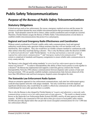 DivTel Business Model and Value 2.0 

Public Safety Telecommunications 
 Purpose of the Bureau of Public Safety Telecommunications 
 Statutory Obligations 
 Critical services such as law enforcement, fire rescue, emergency medical services and the means for
 citizens to call them demand the most reliable telecommunications that government and industry can
 provide. Such demands cannot be left to chance; rather careful coordination and oversight are essential.
 Therefore, Florida Statutes assigns the Bureau of Public Safety Telecommunications several duties to
 establish reliable telecommunications that protect lives and property.

 Regional and Local Emergency Radio Effectiveness and Coordination 
 Without central coordination of Florida’s public safety radio communications, local and regional
 authorities would choose radio spectrum without assurance that they will not interfere with, or be
 interfered by, their neighbors. They also would have no reliable common standard to communicate with
 other entities when they need help during a disaster. This is why the Bureau under the direction of DMS
 is “authorized and directed” under Florida Statutes “to develop and maintain a statewide system of
 regional law enforcement communications”47 and “emergency medical telecommunications”.48 The
 system is comprised of standards and frequency assignments to ensure reliable radio communications in
 every county and city.

 The Bureau is also charged with setting standards “to serve local law enforcement agencies through
 mutual aid channels”. 49 To achieve interoperability (the ability of these local systems to work together in
 a disaster)50 the Bureau has implemented and supports a statewide gateway solution (the Florida
 Interoperability Network; FIN) enhance communications between disparate radio systems of state and
 local government. FIN can quickly establish multiple communications links between almost all of the
 more than 200 different state and local emergency dispatch centers throughout the state.

 The Statewide Law Enforcement Radio System 
 Absent an enterprise approach to law enforcement communications, each state law enforcement agency
 could develop separate networks with unique standards. Not only would those networks duplicate
 significant infrastructure, they would likely be unable to effectively communicate with each other and
 would demand far more radio spectrum than is available.

 This is why the Bureau is also charged by Florida Statutes to “acquire and administer a statewide radio
 communications system to serve law enforcement units of state agencies. 51 The result is a shared system,
 known as the Statewide Law Enforcement Radio System (SLERS), used by all state agencies and some
 counties. SLERS is also connected to FIN (see above) thus give access to local public safety entities.
 SLERS also provides digital radios that can provide secure encrypted communications for over 7,500 state
 law enforcement officers.




 Printed 2/4/2011 9:39 AM                                                                            Page 39 
 
