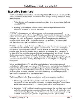 DivTel Business Model and Value 2.0 

Executive Summary 
 The Division of Telecommunications within the Department of Management Services provides
 Florida government enterprise level telecommunications strategic planning and services in two
 broad categories:

    1) Voice, data and conferencing communications services for government under the brand
       name SUNCOM.

    2) Planning, coordinating and fostering effective public safety telecommunications
       throughout the state at all levels of government.

 SUNCOM’s primary purpose is to reduce costs and minimize unnecessary usage of
 telecommunications services for the State of Florida. It achieves this from economies of scale,
 volume discounts, reducing vendor costs and risks, pooling services and focused expertise on
 getting the best value. Using product design and cost accounting techniques and a robust
 inventory/billing system, SUNCOM brings transparency, accountability and incentives to
 motivate and empower government customers to save.

 SUNCOM provides a variety of voice, data and conferencing telecommunications services over
 wires and wirelessly for a wide range of public sector customers. SUNCOM’s state agency
 customers are required by Florida Statutes to use SUNCOM, but the Legislature, Judiciary,
 counties, cities, universities and some private nonprofits are patrons as well. For users of its
 services, SUNCOM establishes interoperability and security standards both formally through
 Florida Administrative Code and informally through consolidation of common services.
 SUNCOM also acts as a catalyst for bringing the benefits of technological change through self-
 funded investments without incurring the cost premiums of early adopters and straggling
 participation.

 Despite periodic difficulties, SUNCOM has brought long term savings, innovation and
 standardization to Florida government since 1975. Its strategies have included use of a dedicated
 backbone when the market was restricted and expensive, then dismantling that backbone as
 competition grew. SUNCOM continues to enhance its contribution through its inventory and
 invoicing system, extension of Internet Protocol (IP) technology and further aggregation of
 government telecommunications like mobile services.

 The Bureau of Public Safety Telecommunications has five major statutory mandates:

       Offer a single statewide radio system for use by all state and participating local law
        enforcement officials. The Bureau has met this requirement through the Statewide Law
        Enforcement Radio System (SLERS) under a public/private partnership contract.

       Coordinate Florida’s public safety radio communications so that state, local and regional
        authorities can effectively communicate with assurance that they will not interfere with,
        or be interfered by, their neighbors. The Bureau meets this requirement through settings
        standards and frequency assignments, and providing assistance to local entities.

 Printed 2/4/2011 9:39 AM                                                                  Page 4 
 