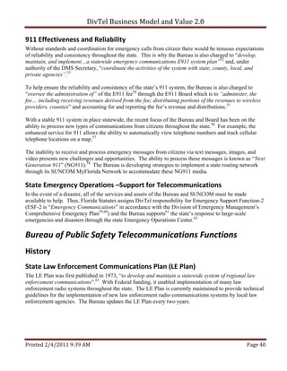 DivTel Business Model and Value 2.0 

911 Effectiveness and Reliability 
Without standards and coordination for emergency calls from citizen there would be tenuous expectations
of reliability and consistency throughout the state. This is why the Bureau is also charged to “develop,
maintain, and implement…a statewide emergency communications E911 system plan”52 and, under
authority of the DMS Secretary, “coordinate the activities of the system with state, county, local, and
private agencies”.53

To help ensure the reliability and consistency of the state’s 911 system, the Bureau is also charged to
“oversee the administration of” of the E911 fee54 through the E911 Board which is to “administer, the
fee… including receiving revenues derived from the fee; distributing portions of the revenues to wireless
providers, counties” and accounting for and reporting the fee’s revenue and distributions.55

With a stable 911 system in place statewide, the recent focus of the Bureau and Board has been on the
ability to process new types of communications from citizens throughout the state.56 For example, the
enhanced service for 911 allows the ability to automatically view telephone numbers and track cellular
telephone locations on a map.57

The inability to receive and process emergency messages from citizens via text messages, images, and
video presents new challenges and opportunities. The ability to process these messages is known as “Next
Generation 911” (NG911).58 The Bureau is developing strategies to implement a state routing network
through its SUNCOM MyFlorida Network to accommodate these NG911 media.

State Emergency Operations –Support for Telecommunications 
In the event of a disaster, all of the services and assets of the Bureau and SUNCOM must be made
available to help. Thus, Florida Statutes assigns DivTel responsibility for Emergency Support Function-2
(ESF-2 is “Emergency Communications” in accordance with the Division of Emergency Management’s
Comprehensive Emergency Plan59,60) and the Bureau supports61 the state’s response to large-scale
emergencies and disasters through the state Emergency Operations Center.62

Bureau of Public Safety Telecommunications Functions 
History 
State Law Enforcement Communications Plan (LE Plan) 
The LE Plan was first published in 1973, “to develop and maintain a statewide system of regional law
enforcement communications”.63 With Federal funding, it enabled implementation of many law
enforcement radio systems throughout the state. The LE Plan is currently maintained to provide technical
guidelines for the implementation of new law enforcement radio communications systems by local law
enforcement agencies. The Bureau updates the LE Plan every two years.




Printed 2/4/2011 9:39 AM                                                                          Page 40 
 