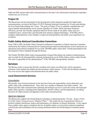 DivTel Business Model and Value 2.0 

2004 and 2005 and provided radio communications to the state’s law enforcement and disaster responders
without any loss of service.

Project 25 
The Bureau has actively participated in the development of this important standard for digital radio
communications, serving on the Project 25 (P25) National Steering Committee for 10 years and chairing
the User Needs Subcommittee for 5 years. The goals of Project 25 are to establish a standard that will
ensure optimal interoperability across systems regardless of vendor, obtain maximum frequency
efficiency, provide user-friendly equipment that best fits the needs of our public safety users at a
competitive price, and provide a graceful path from analog to digital technologies. If SLERS achieve
complete implementation to this standard, it improved interoperability and enable some significant cost
avoidance.

Public Safety National Coordination Committee 
From 1999 to 2003, the Public Safety National Coordination Committee (a Federal Advisory Committee
chartered by the Federal Communications Commission) provided recommendations to the Commission on
operational and technical standards for use of the 700 MHz public safety band. Florida participated in the
development of these standards through the Bureau.

The Florida 700 MHz Public Safety Interoperability Channel Plan defines the method of administration
and oversight for the Interoperability channels designated for use by Public Safety entities within Florida.
The state is responsible for the administration69 of the 700 MHz interoperability channels.

Services 
The Bureau works to ensure that Florida’s residents and visitors can effectively call for emergency
assistance when needed and reliably get that assistance within minutes. To this end, the Bureau maintains
five core services that support telecommunications for public safety.

Local Government Services 
Consultation 
Historically, most local governments in the state have borne the responsibility of providing their own
public safety radio communications. Thus, there are a number of disparate local radio systems. The
Bureau provides radio communications planning and technical services to assist the county and municipal
public safety agencies, including police departments, sheriff’s offices, and fire departments, in making
decisions for improvements and upgrades to their radio communications.

Spectrum Approval 
The Bureau also supports the Florida Region Committee in administering the “Florida – Region 9 Plan
for Public Safety Communications” (Region 9 Plan).70 This entails the use of specialized software to
perform complex interference studies and maintenance of a database of channel allotments. Every request
from a public safety agency included in the list of eligible entities is reviewed for technical compliance
with this plan and coordinated with all existing allotments before the Florida Region Committee grants
them.

Printed 2/4/2011 9:39 AM                                                                            Page 42 
 