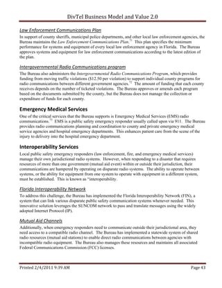 DivTel Business Model and Value 2.0 

Law Enforcement Communications Plan 
In support of county sheriffs, municipal police departments, and other local law enforcement agencies, the
Bureau maintains the Law Enforcement Communications Plan.71 This plan specifies the minimum
performance for systems and equipment of every local law enforcement agency in Florida. The Bureau
approves systems and equipment for law enforcement communications according to the latest edition of
the plan.

Intergovernmental Radio Communications program 
The Bureau also administers the Intergovernmental Radio Communications Program, which provides
funding from moving traffic violations ($12.50 per violation) to support individual county programs for
radio communications between different government agencies.72 The amount of funding that each county
receives depends on the number of ticketed violations. The Bureau approves or amends each program
based on the documents submitted by the county, but the Bureau does not manage the collection or
expenditure of funds for each county.

Emergency Medical Services 
One of the critical services that the Bureau supports is Emergency Medical Services (EMS) radio
communications.73 EMS is a public safety emergency responder usually called upon via 911. The Bureau
provides radio communications planning and coordination to county and private emergency medical
service agencies and hospital emergency departments. This enhances patient care from the scene of the
injury to delivery into the hospital emergency department.

Interoperability Services 
Local public safety emergency responders (law enforcement, fire, and emergency medical services)
manage their own jurisdictional radio systems. However, when responding to a disaster that requires
resources of more than one government (mutual aid event) within or outside their jurisdiction, their
communications are hampered by operating on disparate radio systems. The ability to operate between
systems, or the ability for equipment from one system to operate with equipment in a different system,
must be established. This is known as “interoperability.

Florida Interoperability Network 
To address this challenge, the Bureau has implemented the Florida Interoperability Network (FIN), a
system that can link various disparate public safety communication systems whenever needed. This
innovative solution leverages the SUNCOM network to pass and translate messages using the widely
adopted Internet Protocol (IP).

Mutual Aid Channels 
Additionally, when emergency responders need to communicate outside their jurisdictional area, they
need access to a compatible radio channel. The Bureau has implemented a statewide system of shared
radio resources (mutual aid stations) to enable direct radio communications between agencies with
incompatible radio equipment. The Bureau also manages these resources and maintains all associated
Federal Communications Commission (FCC) licenses.



Printed 2/4/2011 9:39 AM                                                                          Page 43 
 