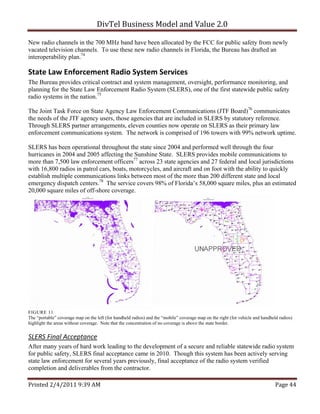 DivTel Business Model and Value 2.0 

New radio channels in the 700 MHz band have been allocated by the FCC for public safety from newly
vacated television channels. To use these new radio channels in Florida, the Bureau has drafted an
interoperability plan.74

State Law Enforcement Radio System Services 
The Bureau provides critical contract and system management, oversight, performance monitoring, and
planning for the State Law Enforcement Radio System (SLERS), one of the first statewide public safety
radio systems in the nation.75

The Joint Task Force on State Agency Law Enforcement Communications (JTF Board)76 communicates
the needs of the JTF agency users, those agencies that are included in SLERS by statutory reference.
Through SLERS partner arrangements, eleven counties now operate on SLERS as their primary law
enforcement communications system. The network is comprised of 196 towers with 99% network uptime.

SLERS has been operational throughout the state since 2004 and performed well through the four
hurricanes in 2004 and 2005 affecting the Sunshine State. SLERS provides mobile communications to
more than 7,500 law enforcement officers77 across 23 state agencies and 27 federal and local jurisdictions
with 16,800 radios in patrol cars, boats, motorcycles, and aircraft and on foot with the ability to quickly
establish multiple communications links between most of the more than 200 different state and local
emergency dispatch centers.78 The service covers 98% of Florida’s 58,000 square miles, plus an estimated
20,000 square miles of off-shore coverage.




FIGURE 11
The “portable” coverage map on the left (for handheld radios) and the “mobile” coverage map on the right (for vehicle and handheld radios)
highlight the areas without coverage. Note that the concentration of no coverage is above the state border.


SLERS Final Acceptance 
After many years of hard work leading to the development of a secure and reliable statewide radio system
for public safety, SLERS final acceptance came in 2010. Though this system has been actively serving
state law enforcement for several years previously, final acceptance of the radio system verified
completion and deliverables from the contractor.

Printed 2/4/2011 9:39 AM                                                                                                         Page 44 
 