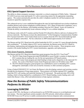 DivTel Business Model and Value 2.0 

E911 Special Support Services 
The ability to obtain emergency assistance statewide is a critical component of Public Safety. Enhanced
911 (E911) services route and transfer 911 calls to answering centers for the appropriate responding
agency. The system automatically provides the caller’s telephone number for call back purposes and
location to speed the response time.

This enhanced service is now established throughout the state for both traditional non-wireless telephones
(landline phones) and wireless telephones (cellular phones). E911 Phase II Statewide Compliance, was a
major milestone for the Bureau, with funding assistance from the E911 Board. It gave all counties in
Florida the ability to automatically locate someone calling 911 on a cellular telephone.

The Bureau works with all 67 counties and the Florida E911 Board for effective delivery of enhanced 911
services statewide. The Bureau oversees the administration79 of the Emergency Communications Number
E911 System Fund (E911 Trust Fund) which receives revenue from the E911 fee ($.50/month) for land-
line and cell-phone subscribers. Net fee collections in 2009 totaled approximately $125 million.80

The Bureau and the E911 Board provide unified leadership for E911 on state 911 issues through planning
and coordination.81 To further improve E911 service statewide, the Bureau assists the E911 Board in
developing, implementing and managing three grant programs for the counties. These programs assist
counties with needed funding for E911 system maintenance, upgrades, and replacements.

E911 Grant Programs, Statewide 
The Bureau and the E911 Board developed three grant programs from the E911 Trust Fund:82
   1) The E911 State Grant Program provided $50,000,000 to assist Florida’s counties in deploying new
      E911 systems that are leading the way for the next generation of IP based systems.
   2) The Rural County Grant program provided funding to help resolve disparities in the statewide 911
      system. Six cycles of the Rural County Grant Program provided over $9 million since 2007.
   3) The E911 Board emergency grant program was established to assist in rebuilding E911 systems
      damaged by catastrophic events not covered by insurance or other assistance programs.

Using a Federal ENHANCE 911 Act Grant, the Bureau is also developing contracts and assisting counties
through the development of long-range projects. These projects will initiate regional E911 mapping,
statewide E911 call routing, and statewide training for 911 personnel. The grant provides 50% of the
funding, which is being matched by a combination of E911 Board funding, county funding and a soft
match (the Bureau’s time, effort and administration to help engineer solutions).

How the Bureau of Public Safety Telecommunications 
Performs Its Mission 
Leveraging SUNCOM 
As part of DIVTEL, the Bureau is well positioned to use SUNCOM resources to avoid duplication and
save money. The most significant current example is the FIN network, which utilizes enhanced
SUNCOM Voice over IP service to enable communications between disparate radio communications

Printed 2/4/2011 9:39 AM                                                                          Page 45 
 