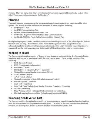 DivTel Business Model and Value 2.0 

systems. There are many other future opportunities for such convergence addressed in the section below
titled “Convergence Opportunities for Public Safety”.

Planning 
Thorough planning is paramount to the implementation and maintenance of any statewide public safety
system. The Bureau develops and maintains a number of statewide plans including:
     the State E911 Plan
     the EMS Communications Plan
     the Law Enforcement Communications Plan
     the Florida - Region 9 Plan for Public Safety Communications
     the Florida 700 MHz Public Safety Interoperability Channel Plan

Good planning requires careful consideration of the needs and impact on all of the affected parties, in both
the short term and long. Without these plans, Public Safety agencies would lack guidelines and
safeguards needed to establish reliable communications and public safety personnel would be exposed to
greater risk and the emergency response for the safety of life and property would be compromised.

Keeping in Touch 
The Bureau participates in a number of forums to keep abreast or participate in the development of rules,
standards, policies, and to stay in touch with the most current issues. These include meetings of the
following:
     EMS Advisory Council
     EMS Communications Committee
     Florida E911 Board
     Florida E911 coordinators, NG-911 Committee
     National Emergency Number Association (NENA)
     NENA Florida Chapter
     APCO Florida Chapter
     National Association of State 911 Administrators (NASNA)
     Florida-Region 9 Committee
     Joint Task Force Board
     Joint Task Force Technical and Special Operating Procedures Committee
     SLERS Users Group
     State Working Group – Interoperable Communications Committee.
     Florida Executive Interoperability Technologies Committee (FEITC)

Balancing Needs versus Cost  
The Bureau considers the needs of state and local government agencies and the availability of technology
from the industry in the development of statewide plans. The needs of the users must be at the forefront;
however, the industry must be able to provide practical solutions at reasonable cost.




Printed 2/4/2011 9:39 AM                                                                           Page 46 
 