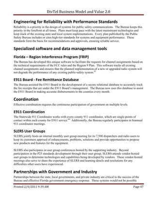 DivTel Business Model and Value 2.0 

Engineering for Reliability with Performance Standards 
Reliability is a priority in the design of systems for public safety communications. The Bureau keeps this
priority in the forefront at all times. Plans must keep pace with the latest mainstream technologies and
keep track of the existing state and local system implementations. Every plan published by the Public
Safety Bureau includes or cites high-tier standards for systems and equipment performance. These
standards form the basis for recommendations and approvals, ensuring reliable service.

Specialized software and data management tools 
Florida – Region Interference Program (FRIP) 
The Bureau has developed this unique software to facilitate the requests for channel assignments based on
the technical requirements of the FCC rules and the Region 9 Plan. This software tracks all existing
channel assignments and ensures that the planned implementation of a new or upgraded radio system will
not degrade the performance of any existing public-safety system.83

E911 Board ‐ Fee Remittance Database 
The Bureau assisted the E911 Board in the development of a secure relational database to accurately track
the fee receipts that are under the E911 Board’s management. The Bureau now uses this database to assist
the E911 Board in making accurate disbursements to the counties every month.

Coordination 
Effective coordination requires the continuous participation of government on multiple levels.

E911 Coordination 
The Statewide 911 Coordinator works with every county 911 coordinator, which are single points of
contact within each county for E911 service.84 Additionally, the Bureau regularly participates in biannual
911 coordinator meetings.

SLERS User Groups 
SLERS jointly hosts an internal monthly user group meeting for its 7,500 dispatchers and radio users to
keep its customers apprised of enhancements, problems, solutions and provide opportunities to propose
new products and features for the equipment.

SLERS also participates in user group conferences hosted by the supporting industry. Beyond
participation in the P25 standards development through their user group, SLERS attends vendor-hosted
user groups to determine technologies and capabilities being developed by vendors. These vendor-hosted
meetings also serve to share the experience of SLERS and learning details and resolutions for any
difficulties other users have experienced.

Partnerships with Government and Industry 
Partnerships between the state, local governments, and private industry are critical to the success of the
Bureau and effective Florida government emergency response. These systems would not be possible

Printed 2/4/2011 9:39 AM                                                                             Page 47 
 