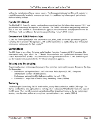 DivTel Business Model and Value 2.0 

without the participation of these various players. The Bureau maintains partnerships with industry by
establishing mutually beneficial arrangements for services and fostering industry participation in the
decision-making process.

Florida E911 Board 
The Florida E911 Board, by statute, consists of representatives from the industry that supports E911, local
governments that manage 911 systems, and the state. The Florida E911 Board is required by statute to
meet at least once a month in a public forum and approves all disbursements and expenditures from the
E911 Trust Fund, and addresses the latest issues confronting Florida’s E911 system.

Government SLERS Partnerships 
SLERS has formed partnerships with a number of local, tribal, state, and federal government agencies.
Currently eleven counties85 have joined SLERS and have committed to SLERS being their primary law
enforcement radio system for their county.86

Committees 
The JTF Board is served by a Technical and a Standard Operating Procedure (SOP) Committee. The
makeup and voting rights mirrors the JTF Board. The committees meet regularly and are noticed in the
Florida Administrative Weekly. The committees review operational issues and SLERS partners request
and develops recommendations for the JTF Board for action or approval.

Testing and Inspecting 
To continually ensure optimum performance in these important public safety systems throughout the state,
the Bureau does:
     Performance testing of the State Law Enforcement Radio System (SLERS) for system
       enhancements and new-site deployments,
     Performance testing of the Florida Interoperability Network (FIN),
     Enhanced 911 inspections of Public Safety Answering Points (PSAPs).

Training 
The Bureau provides training for FIN work stations, county 911 coordination, and SLERS usage. The
Bureau also has three field representatives working out of Tallahassee, Orlando and Miami who support
SLERS users. They provide recurrent user and duty officer-dispatcher training at the law enforcement
academy, user locations, and the seven regional communications centers serving SLERS.




Printed 2/4/2011 9:39 AM                                                                           Page 48 
 