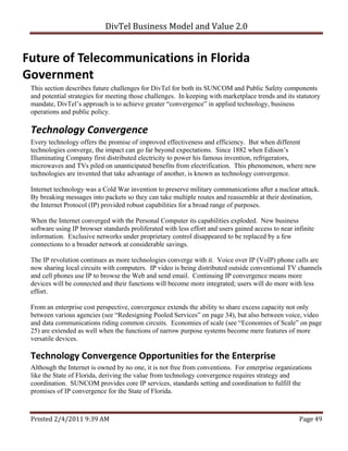 DivTel Business Model and Value 2.0 


Future of Telecommunications in Florida 
Government 
 This section describes future challenges for DivTel for both its SUNCOM and Public Safety components
 and potential strategies for meeting those challenges. In keeping with marketplace trends and its statutory
 mandate, DivTel’s approach is to achieve greater “convergence” in applied technology, business
 operations and public policy.

 Technology Convergence 
 Every technology offers the promise of improved effectiveness and efficiency. But when different
 technologies converge, the impact can go far beyond expectations. Since 1882 when Edison’s
 Illuminating Company first distributed electricity to power his famous invention, refrigerators,
 microwaves and TVs piled on unanticipated benefits from electrification. This phenomenon, where new
 technologies are invented that take advantage of another, is known as technology convergence.

 Internet technology was a Cold War invention to preserve military communications after a nuclear attack.
 By breaking messages into packets so they can take multiple routes and reassemble at their destination,
 the Internet Protocol (IP) provided robust capabilities for a broad range of purposes.

 When the Internet converged with the Personal Computer its capabilities exploded. New business
 software using IP browser standards proliferated with less effort and users gained access to near infinite
 information. Exclusive networks under proprietary control disappeared to be replaced by a few
 connections to a broader network at considerable savings.

 The IP revolution continues as more technologies converge with it. Voice over IP (VoIP) phone calls are
 now sharing local circuits with computers. IP video is being distributed outside conventional TV channels
 and cell phones use IP to browse the Web and send email. Continuing IP convergence means more
 devices will be connected and their functions will become more integrated; users will do more with less
 effort.

 From an enterprise cost perspective, convergence extends the ability to share excess capacity not only
 between various agencies (see “Redesigning Pooled Services” on page 34), but also between voice, video
 and data communications riding common circuits. Economies of scale (see “Economies of Scale” on page
 25) are extended as well when the functions of narrow purpose systems become mere features of more
 versatile devices.

 Technology Convergence Opportunities for the Enterprise 
 Although the Internet is owned by no one, it is not free from conventions. For enterprise organizations
 like the State of Florida, deriving the value from technology convergence requires strategy and
 coordination. SUNCOM provides core IP services, standards setting and coordination to fulfill the
 promises of IP convergence for the State of Florida.



 Printed 2/4/2011 9:39 AM                                                                            Page 49 
 
