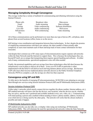 DivTel Business Model and Value 2.0 

Managing Complexity through Convergence 
The average worker has a variety of methods for communicating and obtaining information using the
Internet Protocol;

         Phone calls                 Broadcast video                  Data access
             Email                   Audio streaming                 Data exchange
            Texting                 Video conferencing            Software distribution
          Live chat                 Audio conferencing                Web access
         Still pictures             Web conferencing                Video streaming
              Fax

All of these communications can be performed over more than one type of device (PC, cell phone, desk
phone) from several locations (office, home or on the move).

Still lacking is true coordination and integration between these technologies. In fact, despite the promise
of simplifying communications with these new options, the sheer number of them actually adds
complexity as users must maintain each of them and keep track of more contact information for their
associates.

And despite their common use of IP, many types of telecommunications require separate sub-networks
within the State Network (and the Internet) to support them. This is because the technologies they use,
beyond IP itself, are so unique that transporting them requires special handling and software. At either
end of many communications, specialized equipment is also still often needed.

Finally, the promised capabilities and cost savings from these technologies often fall short because the
infrastructure is not in place to deliver all of them. Voice over IP (VoIP) in particular is often
implemented with the belief it will deliver local and long distance phone service savings. But because
VoIP calls must often traverse traditional phone networks (known as the Public Switched Telephone
Network; PSTN) to complete a call, the savings are often less than expected.

Convergence using SIP and IMS 
To fully derive the benefits of emerging IP telecommunications, SUNCOM is now planning to converge
them through new services using Session Initiation Protocol (SIP) and IP Multimedia Subsystems (IMS).

Session Initiation Protocol (SIP) 
Unlike today’s networks which merely connect devices together (by phone number, Internet address, etc.),
SIP enabled networks will know who has the devices, user locations, what the devices can do, whether
they are active, and the user’s preferred and available methods (voice, text, video, etc.). Communicating
will entail picking a person and a method without needing to know a phone number, address, location or
even which device is being used by the other party. The network will verify that the chosen method is
possible and make it happen.

IP Multimedia Subsystems (IMS) 
SIP enabled networks can also talk, text, or display video using one technology; IP Multimedia
Subsystems (IMS). This will eliminate the need for specialized sub-networks within the State Network
Printed 2/4/2011 9:39 AM                                                                            Page 50 
 
