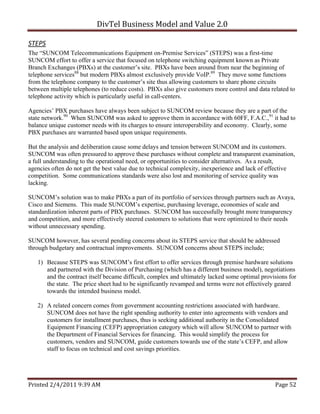 DivTel Business Model and Value 2.0 

STEPS 
The “SUNCOM Telecommunications Equipment on-Premise Services” (STEPS) was a first-time
SUNCOM effort to offer a service that focused on telephone switching equipment known as Private
Branch Exchanges (PBXs) at the customer’s site. PBXs have been around from near the beginning of
telephone services88 but modern PBXs almost exclusively provide VoIP.89 They move some functions
from the telephone company to the customer’s site thus allowing customers to share phone circuits
between multiple telephones (to reduce costs). PBXs also give customers more control and data related to
telephone activity which is particularly useful in call-centers.

Agencies’ PBX purchases have always been subject to SUNCOM review because they are a part of the
state network.90 When SUNCOM was asked to approve them in accordance with 60FF, F.A.C.,91 it had to
balance unique customer needs with its charges to ensure interoperability and economy. Clearly, some
PBX purchases are warranted based upon unique requirements.

But the analysis and deliberation cause some delays and tension between SUNCOM and its customers.
SUNCOM was often pressured to approve these purchases without complete and transparent examination,
a full understanding to the operational need, or opportunities to consider alternatives. As a result,
agencies often do not get the best value due to technical complexity, inexperience and lack of effective
competition. Some communications standards were also lost and monitoring of service quality was
lacking.

SUNCOM’s solution was to make PBXs a part of its portfolio of services through partners such as Avaya,
Cisco and Siemens. This made SUNCOM’s expertise, purchasing leverage, economies of scale and
standardization inherent parts of PBX purchases. SUNCOM has successfully brought more transparency
and competition, and more effectively steered customers to solutions that were optimized to their needs
without unnecessary spending.

SUNCOM however, has several pending concerns about its STEPS service that should be addressed
through budgetary and contractual improvements. SUNCOM concerns about STEPS include;

   1) Because STEPS was SUNCOM’s first effort to offer services through premise hardware solutions
      and partnered with the Division of Purchasing (which has a different business model), negotiations
      and the contract itself became difficult, complex and ultimately lacked some optimal provisions for
      the state. The price sheet had to be significantly revamped and terms were not effectively geared
      towards the intended business model.

   2) A related concern comes from government accounting restrictions associated with hardware.
      SUNCOM does not have the right spending authority to enter into agreements with vendors and
      customers for installment purchases, thus is seeking additional authority in the Consolidated
      Equipment Financing (CEFP) appropriation category which will allow SUNCOM to partner with
      the Department of Financial Services for financing. This would simplify the process for
      customers, vendors and SUNCOM, guide customers towards use of the state’s CEFP, and allow
      staff to focus on technical and cost savings priorities.




Printed 2/4/2011 9:39 AM                                                                        Page 52 
 