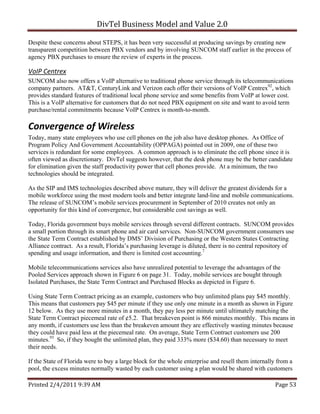 DivTel Business Model and Value 2.0 

Despite these concerns about STEPS, it has been very successful at producing savings by creating new
transparent competition between PBX vendors and by involving SUNCOM staff earlier in the process of
agency PBX purchases to ensure the review of experts in the process.

VoIP Centrex 
SUNCOM also now offers a VoIP alternative to traditional phone service through its telecommunications
company partners. AT&T, CenturyLink and Verizon each offer their versions of VoIP Centrex92, which
provides standard features of traditional local phone service and some benefits from VoIP at lower cost.
This is a VoIP alternative for customers that do not need PBX equipment on site and want to avoid term
purchase/rental commitments because VoIP Centrex is month-to-month.

Convergence of Wireless 
Today, many state employees who use cell phones on the job also have desktop phones. As Office of
Program Policy And Government Accountability (OPPAGA) pointed out in 2009, one of these two
services is redundant for some employees. A common approach is to eliminate the cell phone since it is
often viewed as discretionary. DivTel suggests however, that the desk phone may be the better candidate
for elimination given the staff productivity power that cell phones provide. At a minimum, the two
technologies should be integrated.

As the SIP and IMS technologies described above mature, they will deliver the greatest dividends for a
mobile workforce using the most modern tools and better integrate land-line and mobile communications.
The release of SUNCOM’s mobile services procurement in September of 2010 creates not only an
opportunity for this kind of convergence, but considerable cost savings as well.

Today, Florida government buys mobile services through several different contracts. SUNCOM provides
a small portion through its smart phone and air card services. Non-SUNCOM government consumers use
the State Term Contract established by DMS’ Division of Purchasing or the Western States Contracting
Alliance contract. As a result, Florida’s purchasing leverage is diluted, there is no central repository of
spending and usage information, and there is limited cost accounting.7

Mobile telecommunications services also have unrealized potential to leverage the advantages of the
Pooled Services approach shown in Figure 6 on page 31. Today, mobile services are bought through
Isolated Purchases, the State Term Contract and Purchased Blocks as depicted in Figure 6.

Using State Term Contract pricing as an example, customers who buy unlimited plans pay $45 monthly.
This means that customers pay $45 per minute if they use only one minute in a month as shown in Figure
12 below. As they use more minutes in a month, they pay less per minute until ultimately matching the
State Term Contract piecemeal rate of ¢5.2. That breakeven point is 866 minutes monthly. This means in
any month, if customers use less than the breakeven amount they are effectively wasting minutes because
they could have paid less at the piecemeal rate. On average, State Term Contract customers use 200
minutes.93 So, if they bought the unlimited plan, they paid 333% more ($34.60) than necessary to meet
their needs.

If the State of Florida were to buy a large block for the whole enterprise and resell them internally from a
pool, the excess minutes normally wasted by each customer using a plan would be shared with customers

Printed 2/4/2011 9:39 AM                                                                            Page 53 
 