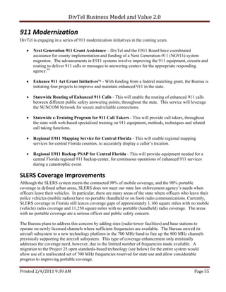 DivTel Business Model and Value 2.0 

911 Modernization 
DivTel is engaging in a series of 911 modernization initiatives in the coming years.

      Next Generation 911 Grant Assistance – DivTel and the E911 Board have coordinated
       assistance for county implementation and funding of a Next Generation-911 (NG911) system
       migration. The advancements in E911 systems involve improving the 911 equipment, circuits and
       routing to deliver 911 calls or messages to answering centers for the appropriate responding
       agency.95

      Enhance 911 Act Grant Initiatives96 - With funding from a federal matching grant, the Bureau is
       initiating four projects to improve and maintain enhanced 911 in the state.

      Statewide Routing of Enhanced 911 Calls - This will enable the routing of enhanced 911 calls
       between different public safety answering points, throughout the state. This service will leverage
       the SUNCOM Network for secure and reliable connections.

      Statewide e-Training Program for 911 Call Takers - This will provide call takers, throughout
       the state with web-based specialized training on 911 equipment, methods, techniques and related
       call taking functions.

      Regional E911 Mapping Service for Central Florida - This will enable regional mapping
       services for central Florida counties, to accurately display a caller’s location.

      Regional E911 Backup PSAP for Central Florida - This will provide equipment needed for a
       central Florida regional 911 backup center, for continuous operations of enhanced 911 services
       during a catastrophic event.

SLERS Coverage Improvements 
Although the SLERS system meets the contracted 98% of mobile coverage, and the 98% portable
coverage in defined urban areas, SLERS does not meet our state law enforcement agency’s needs when
officers leave their vehicles. In particular, there are many areas of the state where officers who leave their
police vehicles (mobile radios) have no portable (handheld or on foot) radio communications. Currently,
SLERS coverage in Florida still leaves coverage gaps of approximately 1,160 square miles with no mobile
(vehicle) radio coverage and 11,250 square miles with no portable (handheld) radio coverage. The areas
with no portable coverage are a serious officer and public safety concern.

The Bureau plans to address this concern by adding sites (radio-tower facilities) and base stations to
operate on newly licensed channels where sufficient frequencies are available. The Bureau moved its
aircraft subsystem to a new technology platform in the 700 MHz band to free up the 800 MHz channels
previously supporting the aircraft subsystem. This type of coverage enhancement only minimally
addresses the coverage need, however, due to the limited number of frequencies made available. A
migration to the Project 25 open standards-based technology (see below) for the entire system would
allow use of a reallocated set of 700 MHz frequencies reserved for state use and allow considerable
progress to improving portable coverage.

Printed 2/4/2011 9:39 AM                                                                             Page 55 
 