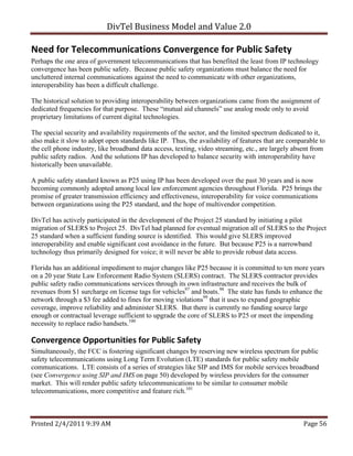 DivTel Business Model and Value 2.0 

Need for Telecommunications Convergence for Public Safety 
Perhaps the one area of government telecommunications that has benefited the least from IP technology
convergence has been public safety. Because public safety organizations must balance the need for
uncluttered internal communications against the need to communicate with other organizations,
interoperability has been a difficult challenge.

The historical solution to providing interoperability between organizations came from the assignment of
dedicated frequencies for that purpose. These “mutual aid channels” use analog mode only to avoid
proprietary limitations of current digital technologies.

The special security and availability requirements of the sector, and the limited spectrum dedicated to it,
also make it slow to adopt open standards like IP. Thus, the availability of features that are comparable to
the cell phone industry, like broadband data access, texting, video streaming, etc., are largely absent from
public safety radios. And the solutions IP has developed to balance security with interoperability have
historically been unavailable.

A public safety standard known as P25 using IP has been developed over the past 30 years and is now
becoming commonly adopted among local law enforcement agencies throughout Florida. P25 brings the
promise of greater transmission efficiency and effectiveness, interoperability for voice communications
between organizations using the P25 standard, and the hope of multivendor competition.

DivTel has actively participated in the development of the Project 25 standard by initiating a pilot
migration of SLERS to Project 25. DivTel had planned for eventual migration all of SLERS to the Project
25 standard when a sufficient funding source is identified. This would give SLERS improved
interoperability and enable significant cost avoidance in the future. But because P25 is a narrowband
technology thus primarily designed for voice; it will never be able to provide robust data access.

Florida has an additional impediment to major changes like P25 because it is committed to ten more years
on a 20 year State Law Enforcement Radio System (SLERS) contract. The SLERS contractor provides
public safety radio communications services through its own infrastructure and receives the bulk of
revenues from $1 surcharge on license tags for vehicles97 and boats.98 The state has funds to enhance the
network through a $3 fee added to fines for moving violations99 that it uses to expand geographic
coverage, improve reliability and administer SLERS. But there is currently no funding source large
enough or contractual leverage sufficient to upgrade the core of SLERS to P25 or meet the impending
necessity to replace radio handsets.100

Convergence Opportunities for Public Safety 
Simultaneously, the FCC is fostering significant changes by reserving new wireless spectrum for public
safety telecommunications using Long Term Evolution (LTE) standards for public safety mobile
communications. LTE consists of a series of strategies like SIP and IMS for mobile services broadband
(see Convergence using SIP and IMS on page 50) developed by wireless providers for the consumer
market. This will render public safety telecommunications to be similar to consumer mobile
telecommunications, more competitive and feature rich.101



Printed 2/4/2011 9:39 AM                                                                            Page 56 
 
