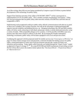 DivTel Business Model and Value 2.0 

As of this writing, three bills are now being considered by Congress to put $10 billion in grants behind
development of this technology for public safety.

Support from land-line networks of the caliber of SUNCOM’s MFN102 will be a prerequisite to
implementation of LTE for public safety. This is another example of technology convergence. Today,
few local governments that use public safety radio networks outside of SLERS have networks that are
comparable to MFN.

Implementing such an approach could give public safety officials communications tools that are as good
as those now available to the average consumer, but with all the advantages of dedicated bandwidth,
superior network reliability and hardened devices, etc. Bringing technologies like SIP and IMS to public
safety will allow easily connecting to individuals and groups, inside or outside dedicated networks, using
a variety of media. With comparable changes to 911 systems, it will be possible with IMS to pass text,
pictures and video from citizens to officers in the field. By leveraging the broader marketplace
technology investments, public safety will be better equipped to save lives and prevent crimes.

Combining this approach with the proposed model for mobile services (see “Convergence of Wireless” on
page 53) where clients manage access and payments, could also broaden the funding sources for public
safety, extend participation to many more local governments and provide a means for better cost
allocation and accounting. Today, public safety networks are funded through the “Single Funder” model
as depicted in Figure 6 on page 31.103 By using SUNCOM and OaSIS mechanisms for providing services,
DivTel will be able to move the model to better options like “Purchased Blocks”, “Proportional Shares”
or “Metered Services”.




Printed 2/4/2011 9:39 AM                                                                           Page 57 
 