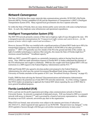 DivTel Business Model and Value 2.0 


Network Convergence 
The State of Florida has three major statewide data communications networks; SUNCOM’s MyFlorida
Network (MFN), Florida LambdaRail (FLR) and the Department of Transportation’s (DOT’s) Intelligent
Transportation System (ITS). Many regional/local governments also have separate networks.

So within the State of Florida, there are many distinct public sector networks with some overlap between
them. As such, they duplicate some infrastructure and operational expenditures.

Intelligent Transportation System (ITS) 
The DOT ITS network primarily consists of fiber laid on highway right-of-ways throughout the state. ITS
is designed to provide communications for “Computerized traffic systems and control devices… for the
purpose of motor vehicle traffic control and surveillance…”.104

However, because ITS fiber was installed with a significant portion of Federal DOT funds (up to 90%) for
transportation purposes, it has historically been unavailable to SUNCOM or for other government
purposes.105 DOT’s ITS generally uses few strands of the 96 in the ground and little of the conduit. In
light of available technologies to optimize fiber networks, this means the State of Florida might have106
enormous unused backbone107 broadband capacity.108

DMS saw DOT’s unused ITS capacity as a potentially inexpensive option to buying from the private
sector. Thus, DMS has made information requests to Florida DOT to further understand the potential of
the ITS infrastructure and sought to collaborate. DMS has also sought relief from Federal DOT’s ITS use
restrictions in a 2009 request to the Federal Highway Administration and the FCC.109

DMS and Florida DOT also agreed to develop another joint proposal to the Federal Highway
Administration for relief once the current Government Broadband Study being conducted by the
University of Florida concludes in first quarter of 2011 (see “Broadband Strategic Planning” on page 62).

Finally, DMS has been advising the National Telecommunications and Information Administration
(NTIA) to address the potential use of state DOT ITS networks nationwide. As of this writing, it appears
that NTIA leaders are preparing to approach the Federal DOT about expanding the use of DOT fiber to
more general broadband purposes.

Florida LambdaRail (FLR) 
FLR is a private not-for-profit organization providing a data communications network to Florida’s
University System. Its network is comprised of dedicated circuits. FLR was formed in 2005 as a research
network with access to Internet 2110 and is governed by a board of university representatives. In addition
for paying to use FLR’s network, universities pay dues to the organization.

When FLR was formed, state universities were subject to the statutory provisions of subsection
282.103(3) F.S., which required all state agencies to use SUNCOM. That provision was changed111 in the
2010 Legislative Session through a bill that gave universities increased autonomy in many areas.112


Printed 2/4/2011 9:39 AM                                                                          Page 58 
 