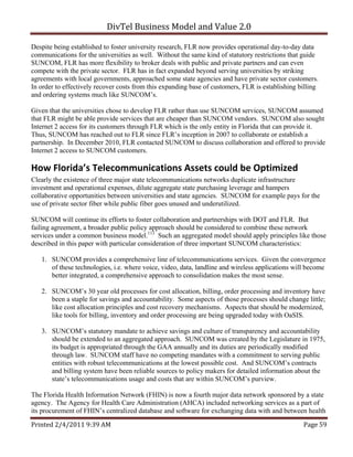 DivTel Business Model and Value 2.0 

Despite being established to foster university research, FLR now provides operational day-to-day data
communications for the universities as well. Without the same kind of statutory restrictions that guide
SUNCOM, FLR has more flexibility to broker deals with public and private partners and can even
compete with the private sector. FLR has in fact expanded beyond serving universities by striking
agreements with local governments, approached some state agencies and have private sector customers.
In order to effectively recover costs from this expanding base of customers, FLR is establishing billing
and ordering systems much like SUNCOM’s.

Given that the universities chose to develop FLR rather than use SUNCOM services, SUNCOM assumed
that FLR might be able provide services that are cheaper than SUNCOM vendors. SUNCOM also sought
Internet 2 access for its customers through FLR which is the only entity in Florida that can provide it.
Thus, SUNCOM has reached out to FLR since FLR’s inception in 2007 to collaborate or establish a
partnership. In December 2010, FLR contacted SUNCOM to discuss collaboration and offered to provide
Internet 2 access to SUNCOM customers.

How Florida’s Telecommunications Assets could be Optimized 
Clearly the existence of three major state telecommunications networks duplicate infrastructure
investment and operational expenses, dilute aggregate state purchasing leverage and hampers
collaborative opportunities between universities and state agencies. SUNCOM for example pays for the
use of private sector fiber while public fiber goes unused and underutilized.

SUNCOM will continue its efforts to foster collaboration and partnerships with DOT and FLR. But
failing agreement, a broader public policy approach should be considered to combine these network
services under a common business model.113 Such an aggregated model should apply principles like those
described in this paper with particular consideration of three important SUNCOM characteristics:

   1. SUNCOM provides a comprehensive line of telecommunications services. Given the convergence
      of these technologies, i.e. where voice, video, data, landline and wireless applications will become
      better integrated, a comprehensive approach to consolidation makes the most sense.

   2. SUNCOM’s 30 year old processes for cost allocation, billing, order processing and inventory have
      been a staple for savings and accountability. Some aspects of those processes should change little;
      like cost allocation principles and cost recovery mechanisms. Aspects that should be modernized,
      like tools for billing, inventory and order processing are being upgraded today with OaSIS.

   3. SUNCOM’s statutory mandate to achieve savings and culture of transparency and accountability
      should be extended to an aggregated approach. SUNCOM was created by the Legislature in 1975,
      its budget is appropriated through the GAA annually and its duties are periodically modified
      through law. SUNCOM staff have no competing mandates with a commitment to serving public
      entities with robust telecommunications at the lowest possible cost. And SUNCOM’s contracts
      and billing system have been reliable sources to policy makers for detailed information about the
      state’s telecommunications usage and costs that are within SUNCOM’s purview.

The Florida Health Information Network (FHIN) is now a fourth major data network sponsored by a state
agency. The Agency for Health Care Administration (AHCA) included networking services as a part of
its procurement of FHIN’s centralized database and software for exchanging data with and between health

Printed 2/4/2011 9:39 AM                                                                          Page 59 
 