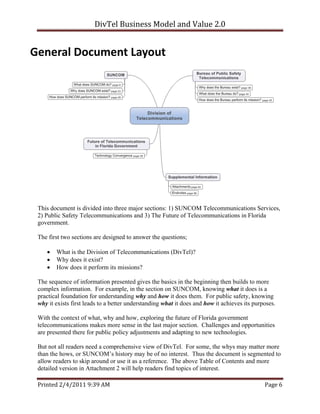 DivTel Business Model and Value 2.0 


General Document Layout 




 This document is divided into three major sections: 1) SUNCOM Telecommunications Services,
 2) Public Safety Telecommunications and 3) The Future of Telecommunications in Florida
 government.

 The first two sections are designed to answer the questions;

       What is the Division of Telecommunications (DivTel)?
       Why does it exist?
       How does it perform its missions?

 The sequence of information presented gives the basics in the beginning then builds to more
 complex information. For example, in the section on SUNCOM, knowing what it does is a
 practical foundation for understanding why and how it does them. For public safety, knowing
 why it exists first leads to a better understanding what it does and how it achieves its purposes.

 With the context of what, why and how, exploring the future of Florida government
 telecommunications makes more sense in the last major section. Challenges and opportunities
 are presented there for public policy adjustments and adapting to new technologies.

 But not all readers need a comprehensive view of DivTel. For some, the whys may matter more
 than the hows, or SUNCOM’s history may be of no interest. Thus the document is segmented to
 allow readers to skip around or use it as a reference. The above Table of Contents and more
 detailed version in Attachment 2 will help readers find topics of interest.

 Printed 2/4/2011 9:39 AM                                                                     Page 6 
 