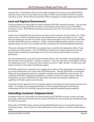 DivTel Business Model and Value 2.0 

care providers. In anticipation of this, DivTel sought legislation for two years to give SUNCOM the
authority to sell services to rural health care providers so FHIN could be folded into MFN for greater
economies of scale. DivTel did not succeed thus FHIN is emerging as a fourth separate large network.

Local and Regional Governments 
Local governments are listed within the statutes defining SUNCOM’s potential customers. This was done
to both offer the savings SUNCOM can deliver to these public entities and to increase SUNCOM’s
economies of scale. SUNCOM has had limited success given that 16% of its revenue comes from local
governments.

Larger more metropolitan local governments can achieve some economies of scale on their own. Urban
areas also have a distinct advantage because dense populations are easier and cheaper to serve. Many
local governments are also able to use their revenue sources and rights of way to lay circuits rather than
rely upon SUNCOM or private companies. Finally, with the broadband stimulus initiative, local and
regional entities now have access to grants that they can directly use to build broadband infrastructure.

This poses a dilemma for SUNCOM as its customer base is eroded by the independent ability of local
governments to build networks. Thus, SUNCOM has initiated a new strategic approach to local and
regional entities whereby the relationships will evolve away from provider/customer to become
partnerships.

The telecommunications assets that local governments hold are often incomplete with geographic gaps in
their networks where laying fiber is simply too expensive. They also often lack a broad support structure
for maintaining services. In some cases, they outsource services to “light” the fiber. In other cases, staff
turnover can leave a local entity with deficient support.

SUNCOM could bring its contracted service support from vendors to these partnerships in exchange for
use of local infrastructure to be a part of the SUNCOM network. Through SUNCOM’s cost allocation,
billing and asset management processes, equitable exchanges and accountability can be assured. By
combining SUNCOM’s management capabilities, economies of scale and vendor relations with local
infrastructure, the State of Florida may be able reduce costs while increasing the reliability and
capabilities of Florida’s public sector networks.

Consistent with this approach, DivTel is exploring options to incorporate local government networks in its
model. An example of an emerging partnership is with the Regional Planning Councils that are
collaborating with DivTel to develop a grassroots based regional broadband planning capability.

Extending Customer Empowerment 
In addition to the new user friendly and robust interfaces for SUNCOM invoicing, inventory and order
processing, another powerful and innovative feature of OASIS will come from the open and shared design
for which it was named.

Historically, SUNCOM’s larger customers downloaded billing data for use in custom built audit and
accounting systems. Those systems are often duplicated at various agencies as each has similar business
needs.

Printed 2/4/2011 9:39 AM                                                                            Page 60 
 