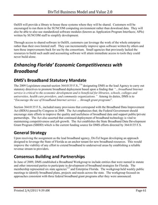 DivTel Business Model and Value 2.0 

OaSIS will provide a library to house these systems where they will be shared. Customers will be
encouraged to run them in the SUNCOM computing environment rather than download data. They will
also be able to also use standardized software modules (known as Application Program Interfaces; APIs)
written by SUNCOM staff to simplify development.

Through access to shared software in OaSIS, customers can leverage the work of the whole enterprise
rather than their own limited staff. They can incrementally improve upon software written by others and
turn those improvements back for use by the consortium. Small agencies that previously lacked the
resources to build such audit and accounting software will attain immediate access to tools they could
never build alone.

Enhancing Florida’ Economic Competitiveness with 
Broadband 
DMS’s Broadband Statutory Mandate 
The 2009 Legislature enacted section 364.0135 F.S.,114 designating DMS as the lead Agency to carry out
statutory directives to promote broadband deployment based upon a finding that “…broadband Internet
service is critical to the economic development and is beneficial for libraries, schools, colleges and
universities, health care providers, and community organizations.” Among its duties, DMS is to
“Encourage the use of broadband Internet service … through grant programs”.

Section 364.0135 F.S., included many provisions that correspond with the Broadband Data Improvement
Act (BDIA) passed by Congress in 2008. The Act emphasizes that; the Federal Government should
encourage state efforts to improve the quality and usefulness of broadband data and support public/private
partnerships. The Act also asserted that continued deployment of broadband technology is vital to
maintaining competitiveness and job growth. The Act establishes the State Broadband Data Development
Grant Program (SBDD) which is the current funding source for DMS efforts directed by 364.0135 F.S.

General Strategy 
Upon receiving the assignment as the lead broadband agency, DivTel began developing an approach
designed to leverage the State of Florida as an anchor tenant for new broadband resources. This would
improve the viability of any effort to extend broadband to underserved areas by establishing a reliable
revenue stream to providers.

Consensus Building and Partnerships 
In June of 2009, DMS established a Broadband Workgroup to include entities that were named in statute
and other interested parties to participate in development of broadband strategies for Florida. The
membership represented six state agencies115 and Enterprise Florida. The workgroup held weekly public
meetings to identify broadband plans, projects and needs across the state. The workgroup focused on
approaches consistent with three federal broadband grant programs after they were announced.



Printed 2/4/2011 9:39 AM                                                                          Page 61 
 