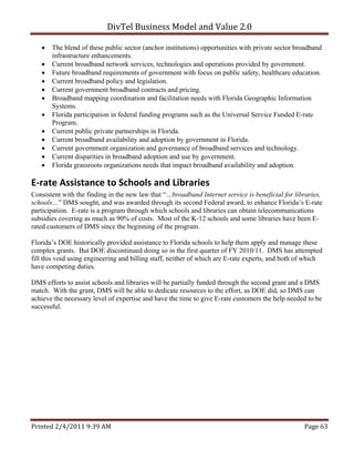 DivTel Business Model and Value 2.0 

      The blend of these public sector (anchor institutions) opportunities with private sector broadband
       infrastructure enhancements.
      Current broadband network services, technologies and operations provided by government.
      Future broadband requirements of government with focus on public safety, healthcare education.
      Current broadband policy and legislation.
      Current government broadband contracts and pricing.
      Broadband mapping coordination and facilitation needs with Florida Geographic Information
       Systems.
      Florida participation in federal funding programs such as the Universal Service Funded E-rate
       Program.
      Current public private partnerships in Florida.
      Current broadband availability and adoption by government in Florida.
      Current government organization and governance of broadband services and technology.
      Current disparities in broadband adoption and use by government.
      Florida grassroots organizations needs that impact broadband availability and adoption.

E‐rate Assistance to Schools and Libraries 
Consistent with the finding in the new law that “…broadband Internet service is beneficial for libraries,
schools…” DMS sought, and was awarded through its second Federal award, to enhance Florida’s E-rate
participation. E-rate is a program through which schools and libraries can obtain telecommunications
subsidies covering as much as 90% of costs. Most of the K-12 schools and some libraries have been E-
rated customers of DMS since the beginning of the program.

Florida’s DOE historically provided assistance to Florida schools to help them apply and manage these
complex grants. But DOE discontinued doing so in the first quarter of FY 2010/11. DMS has attempted
fill this void using engineering and billing staff, neither of which are E-rate experts, and both of which
have competing duties.

DMS efforts to assist schools and libraries will be partially funded through the second grant and a DMS
match. With the grant, DMS will be able to dedicate resources to the effort, as DOE did, so DMS can
achieve the necessary level of expertise and have the time to give E-rate customers the help needed to be
successful.




Printed 2/4/2011 9:39 AM                                                                           Page 63 
 
